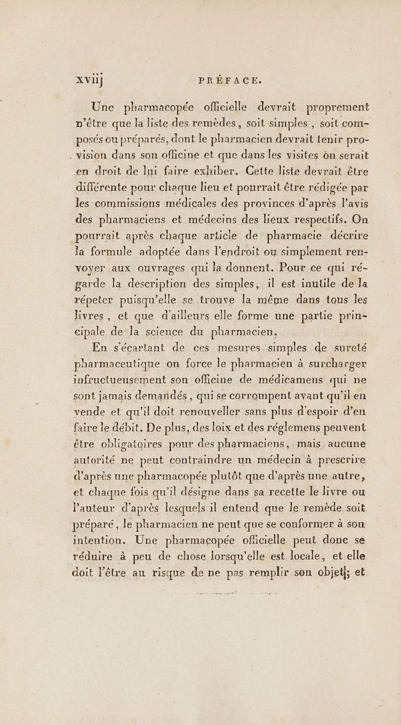 Une pharmacopée officielle devrait proprement n'être que la liste des remèdes, soit simples , soit com- posés ou préparés, dont le pharmacien devrait tenir pro- . vision dans son oflicine et que dans les visites dn serait en droit de lui faire exhiber. Gette liste devrait être différente pour chaque lieu et pourrait être rédigée par les commissions médicales des provinces d’après l'avis des pharmaciens et médecins des lieux respectifs. On pourrait après chaque article de pharmacie décrire la formule adoptée dans l'endroit ou simplement ren- voyer aux ouvrages qui la donnent. Pour ce qui ré- garde la description des simples, il est inulile de la répeter puisqu'elle se trouve la même dans tous les livres, et que d’ailleurs elle forme uné partie prin- cipale de la science du pharmacien, En s'écartant de ces mesures simples de sureté pharmaceutique on force le pharmacien à surcharger infructuensement son officine de médicamens qui ne sont jamais demandés , qui se corrompent avant qu’il en vende et qu'il doit renouveller sans plus d'espoir d’en faire le débit, De plus, des loix et des réglemens peuvent être obligatoires pour des pharmaciens, mais aucune autorité ne peut contraindre un médecin à prescrire d’après une pharmacopée plutôt que d’après une autre, et chaque fois qu'il désigne dans sa recette le livre ou l'auteur d'après lesquels il entend que le remède soit préparé, le pharmacien ne peut que se conformer à son intention. Une pharmacopée ofücielle peut donc se réduire à peu de chose lorsqu'elle est locale, et elle doit l'être au risque de ne pas remplir son objet; et
