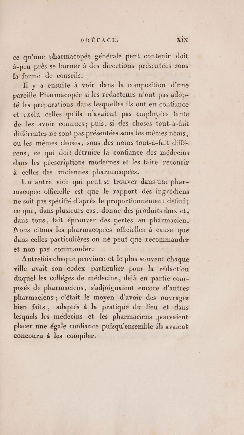 ce qu’une pharmacopée générale peut contenir doit à-peu près se borner à des directions présentées sous la forme de conseils. Il y a ensuite à voir dans la composition d’une pareille Pharmacopée si les rédacteurs n’ont pas adop- té les préparations dans lesquelles ils ont eu confiance et exclu celles qu'ils n'avaient pas employées faute de les avoir connues; puis, si des choses tout-à-fait différentes ne sont pas présentées sous les mêmes noms, ou les mêmes choses, sous des noms tout-à-fait diflé- rens; ce qui doit détruire la confiance des médecins dans les prescriptions modernes et les faire recourir à celles des anciennes pharmacopées. Un autre vice qui peut se trouver dans une phar- macopée officielle est que le rapport des ingrédiens ne soit pas spécifié d’après le proportionnement défini ; ce qui, dans plusieurs cas , donne des produits faux et, dans tous, fait éprouver des pertes au pharmacien. Nous citons les pharmacopées officielles à cause que dans celles particulières on ne peut que recommander et non pas commander: Autrefois chaque province et le plus souvent chaque ville avait son codex particulier pour la rédaction duquel les colléges de médecine, déjà en partie com- posés de pharmaciens, s’adjoignaient encore d’autres pharmaciens ; c'était le moyen d’avoir des onvrages bién faits, adaptés à la pratique du lieu et dans lesquels les médecins et les pharmaciens pouvaient placer une égale confiance puisqu’ensemble ils avaient concouru à les compiler.
