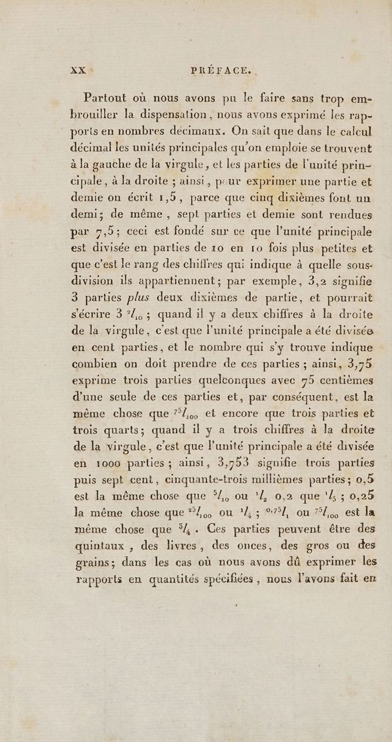 Partout où nous avons pu le faire sans trop em- brouiller la dispensation, nous avons exprimé les rap- ‘ ports en nombres décimaux. On sait que dans le caleul décimal les unités principales qu’on emploie se trouvent à la gauche de la virgule, et les parties de l'unité prin- cipale, à la droite ; ainsi, peur exprimer une partie et demie on écrit 1,5, parce que cinq dixièmes font un demi; de même, sept parties et demie sont rendues par 7,5; ceci est fondé sur ce que l’unité principale est divisée en parties de 10 en ro fois plus petites et que c’est le rang des chiffres qui indique à quelle sous- division ils appartiennent; par exemple, 3,2 signifie 3 parties plus deux dixièmes de partie, et pourrait s'écrire 3 *Z, ; quand il y a deux chiffres à la droite de la virgule, c'est que l'unité principale a été divisée en cent parties, et le nombre qui s'y trouve indique combien on doit prendre de ces parties ; ainsi, 3,75 exprime trois parties quelconques avec 75 centièmes d’une seule de ces parties et, par conséquent, est la même chose que 7/,, et encore que trois parties et trois quarts; quand il y a trois chiffres à la droite de la virgule, c’est que l'unité principale a été divisée en 1000 parlies ; ainsi, 3,7b3 signifie trois parties puis sept cent, cinquante-trois millièmes parties; 0, est la même chose que 54, ou 'Z 0,2 que '4 ; 0,25 la même chose que 4, ou ’ ; 751, ou #1, est la même chose que 4. Ces parties peuvent être des quintaux , des livres, des onces, des gros ou des grains; dans les cas où nous avons dû exprimer les rapports en quantités spécifiées, nous l'avons fait en