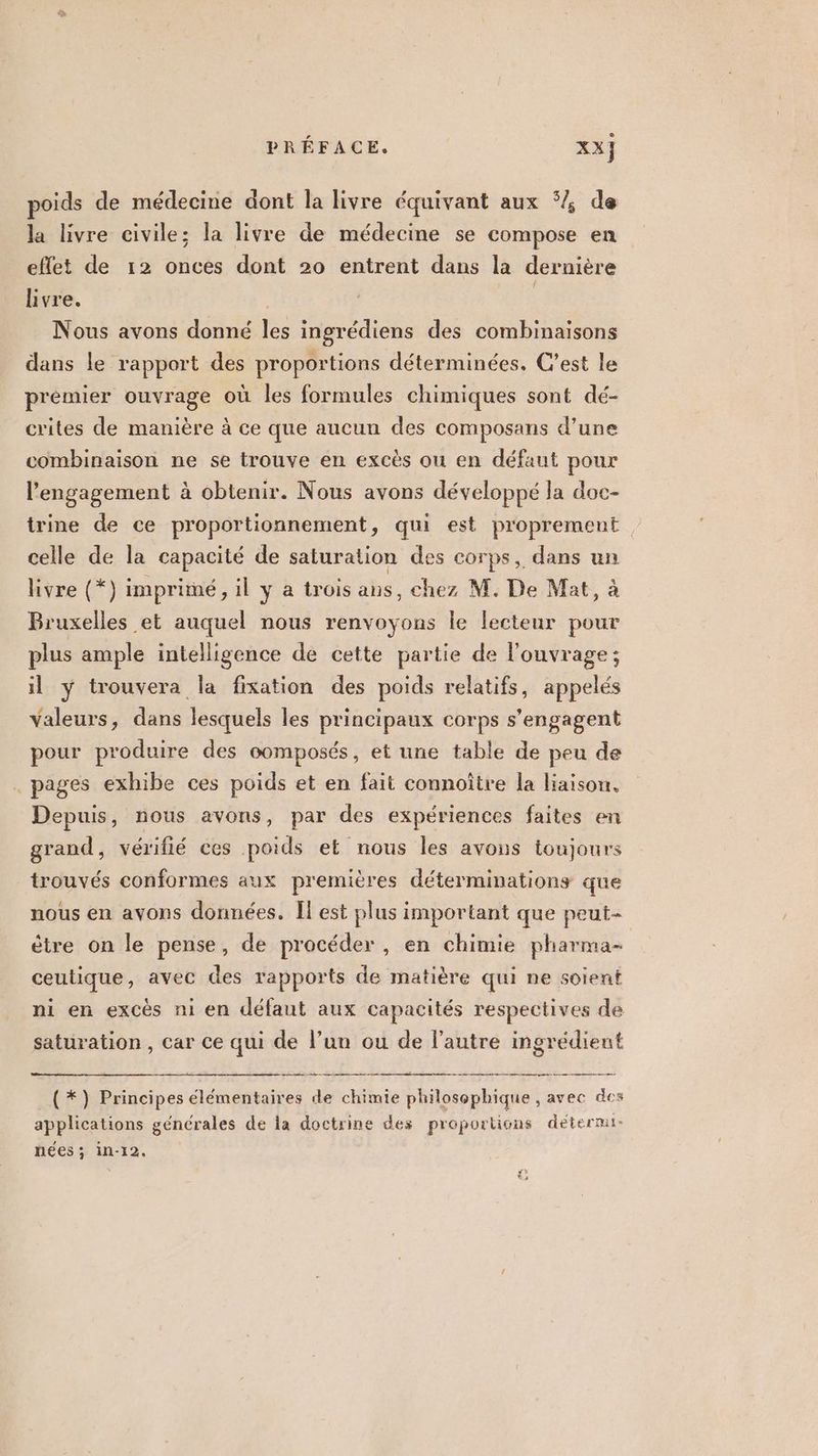 poids de médecine dont la livre équivant aux ‘ de la livre civile; la livre de médecine se compose en eflet de 12 onces dont 20 entrent dans la dernière livre. | | Nous avons donné les ingrédiens des combinaisons dans le rapport des proportions déterminées. C’est le prémier ouvrage où les formules chimiques sont dé- crites de manière à ce que aucun des composans d’une combinaison ne se trouve en excès ou en défaut pour l'engagement à obtenir. Nous avons développé la doc- trine de ce proportionnement, qui est proprement | celle de la capacité de saturation des corps, dans un livre (*) imprimé, il y a trois ans, chez M. De Mat, à Bruxelles et auquel nous renvoyons le lecteur pour plus ample intelligence de cette partie de l'ouvrage; il y trouvera la fixation des poids relatifs, appelés valeurs, dans lesquels les principaux corps s’engagent pour produire des oomposés, et une table de peu de . pages exhibe ces poids et en fait connoître la liaison. Depuis, nous avons, par des expériences faites en grand, vérifié ces poids et nous les avons toujours trouvés conformes aux premières déterminations que nous en avons données. Îl est plus important que peut | ètre on le pense, de procéder, en chimie pharma- ceutique, avec des rapports de matière qui ne soient ni en excès ni en défaut aux capacités respectives de saturation , car ce qui de l’un ou de l’autre ingrédient ht (*) Principes élémentaires de chimie philosophique , avec des applications générales de la doctrine des proportions détermi- nées ; in-12.