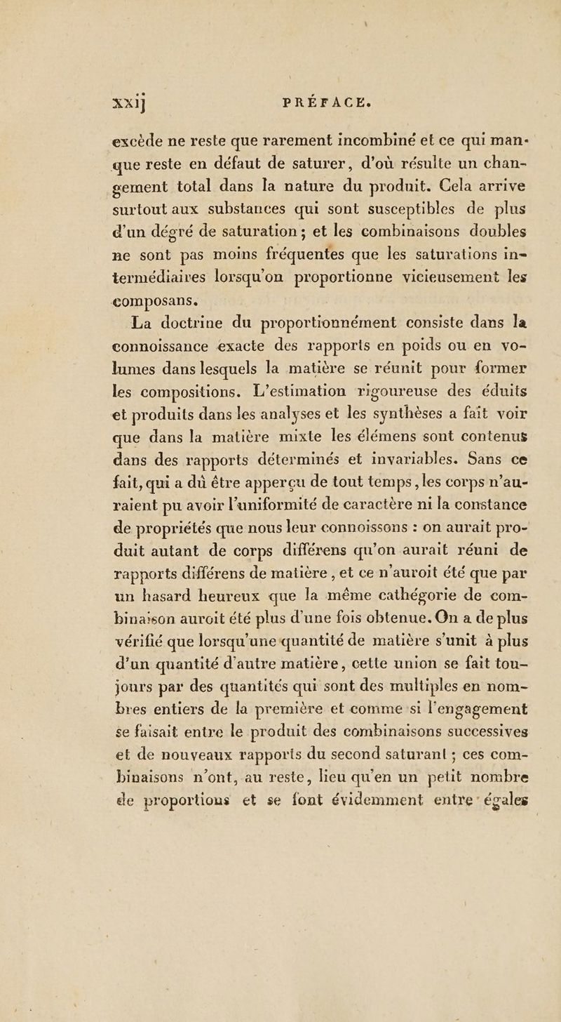 excède ne reste que rarement incombiné et ce qui man- que reste en défaut de saturer, d’où résulte un chan- gement total dans la nature du produit. Cela arrive surtout aux substances qui sont susceptibles de plus d’un dégré de saturation ; et les combinaisons doubles ne sont pas moins fréquentes que les saturations in- termédiaires lorsqu'on proportionne vicieusement les composans. La doctrine du proportionnément consiste dans la connoiïssance exacte des rapports en poids ou en vo- lumes dans lesquels la matière se réunit pour former les compositions. L’estimation rigoureuse des éduits et produits dans les analyses et les synthèses a fait voir que dans la matière mixte les élémens sont contenus dans des rapports déterminés et invariables. Sans ce fait, qui a dù être apperçu de tout temps , les corps n’au- raient pu avoir l’uniformité de caractère ni la constance de propriétés que nous leur connoïssons : on aurait pro- duit autant de corps différens qu’on aurait réuni de rapports différens de matière , et ce n'auroit été que par un hasard heureux que la même cathégorie de com- binaison auroit été plus d’une fois obtenue. On a de plus vérifié que lorsqu'une quantité de matière s'unit à plus d'un quantité d'autre matière, cette union se fait tou- jours par des quantités qui sont des multiples en nom- bres entiers de la première et comme si l'engagement se faisait entre le produit des combinaisons successives et de nouveaux rapporis du second saturanl ; ces com- binaisons n’ont, au reste, lieu qu’en un petit nombre de proportions et se font évidemment entre’ égales
