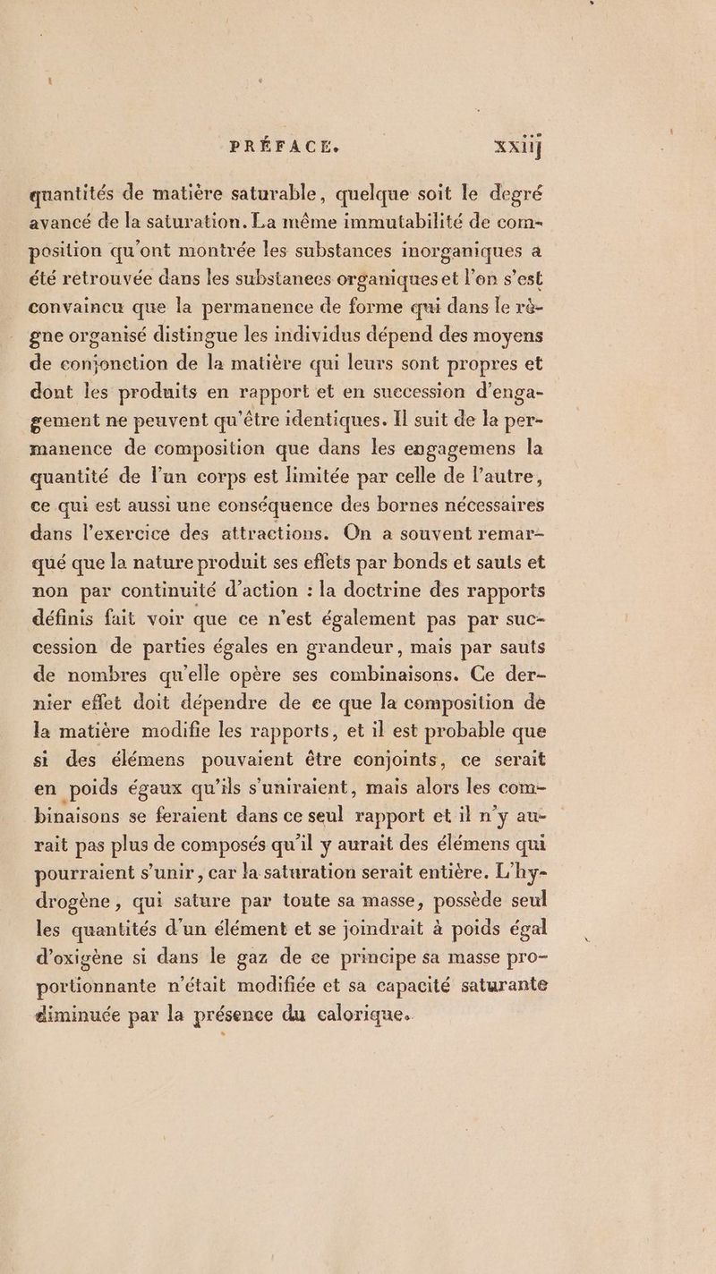 quantités de matière saturable, quelque soit le degré avancé de la saturation. La même immutabilité de com- position qu'ont montrée les substances inorganiques a été retrouvée dans les substanees organiques et l’on s’est convaincu que la permanence de forme qui dans le rè- gne organisé distingue les individus dépend des moyens de conjonction de la matière qui leurs sont propres et dont les produits en rapport et en suecession d’enga- gement ne peuvent qu'être identiques. Il suit de la per- manence de composition que dans les engagemens la quantité de l’un corps est limitée par celle de l’autre, ce qui est aussi une conséquence des bornes nécessaires dans l'exercice des attractions. On a souvent remar- qué que la nature produit ses eflets par bonds et sauts et non par continuité d'action : la doctrine des rapports définis fait voir que ce n'est également pas par suc- cession de parties égales en grandeur, mais par sauts de nombres qu'elle opère ses combinaisons. Ce der- nier eflet doit dépendre de ee que la composition de la matière modifie les rapports, et il est probable que si des élémens pouvaient être conjoints, ce serait en poids égaux qu’ils s’uniraient, mais alors les com- binaisons se feraient dans ce seul rapport et il n'y au- rait pas plus de composés qu'il y aurait des élémens qui pourraient s’unir , car la saturation serait entière. L'hy- drogène , qui sature par toute sa masse, possède seul les quantités d’un élément et se joindrait à poids égal d’oxigène si dans le gaz de ce principe sa masse pro- portionnante n'était modifiée et sa capacité saturante diminuée par la présence du calorique.