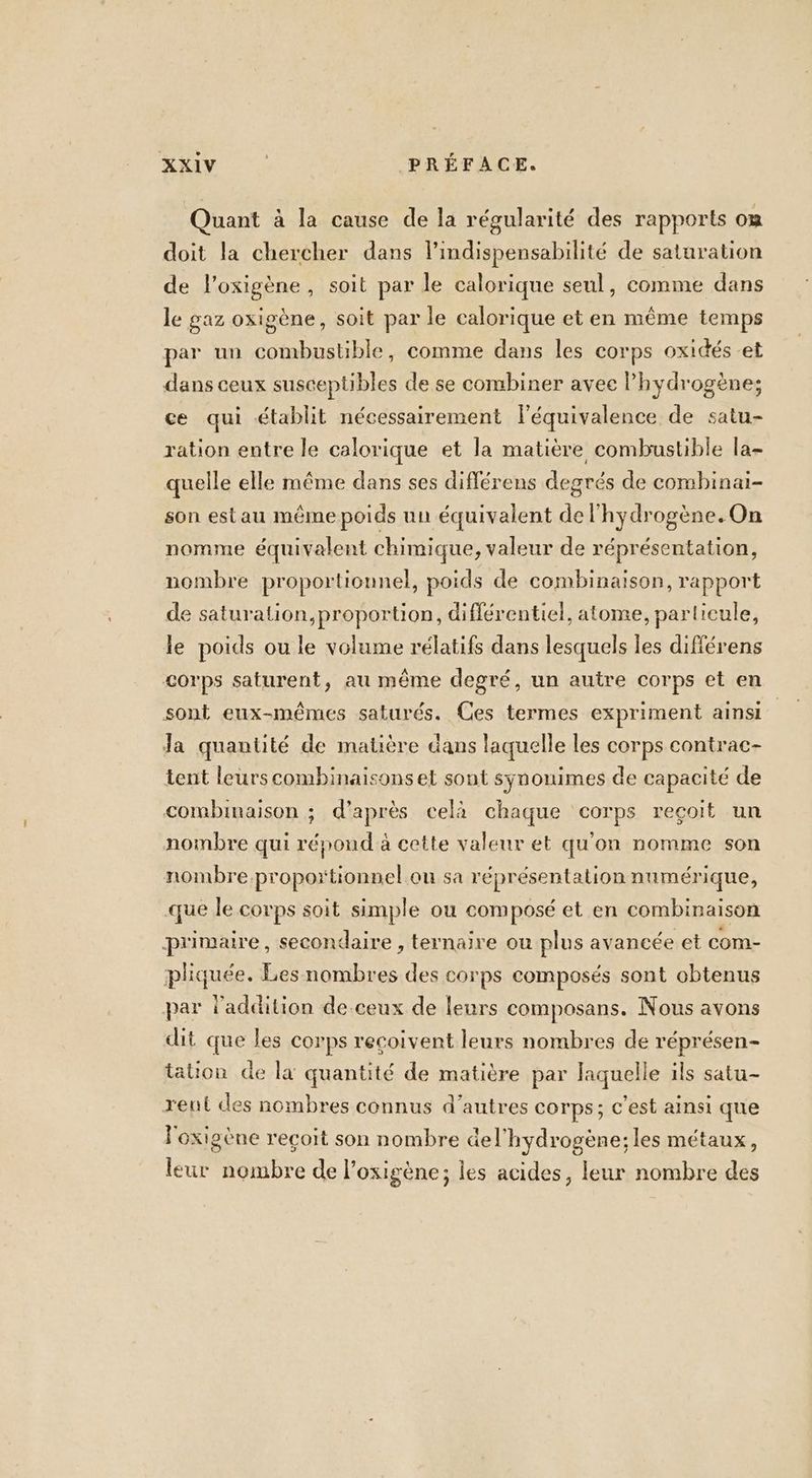 Quant à la cause de la régularité des rapports om doit la chercher dans l’indispensabilité de saturation de l'oxigène, soit par le calorique seul, comme dans le gaz oxigène, soit par le calorique et en même temps par un combustible, comme dans les corps oxidés et dans ceux susceptibles de se combiner avec Phydrogène; ce qui établit nécessairement léquivalence de satu- ration entre le calorique et la matière combustible la- quelle elle même dans ses différens degrés de combinai- son estau même poids un équivalent de l'hydrogène. On nomme équivalent chimique, valeur de réprésentation, nombre proportionnel, poids de combinaison, rapport de saturation,proportion, différentiel, atome, particule, le poids ou le volume rélatifs dans lesquels les différens €<orps saturent, au même degré, un autre corps et en sont eux-mêmes saturés. Ces termes expriment ainsi Ja quantité de matière dans laquelle les corps contrac- tent leurs combinaisons et sont synonimes de capacité de combinaison ; d’après celà chaque corps reçoit un nombre qui répond à cette valeur et qu'on nomme son nombre proportionnel ou sa réprésentation numérique, que le corps soit simple ou composé et en combinaison primaire, secondaire , ternaire ou plus avancée et com- pliquée. Les nombres des corps composés sont obtenus par l'addition de-ceux de leurs composans. Nous avons dit que les corps reçoivent leurs nombres de réprésen- tation de la quantité de matière par laquelle ils satu- reut des nombres connus d’autres corps; c’est ainsi que l'oxigène reçoit son nombre del’hydrogène;les métaux, leur nombre de l’oxigène; les acides, leur nombre des