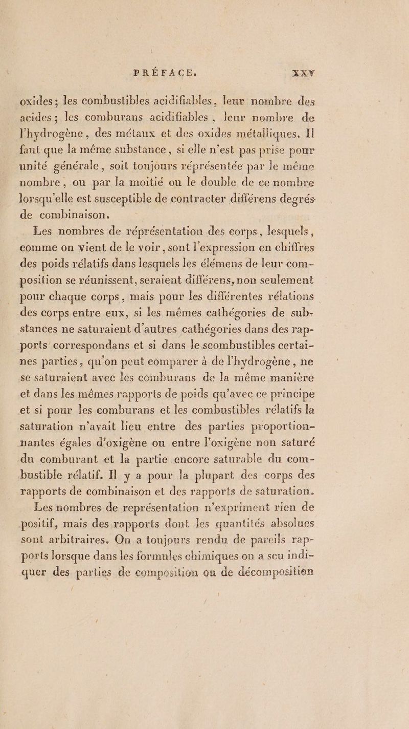 > PREFACE. XXVY oxides; les combustibles acidifiables, leur nombre des acides ; les comburans acidifiables , leur nombre de l'hydrogène, des métaux et des oxides métalliques. Il faut que la même substance, si elle n’est pas prise pour unité générale, soit toujours réprésentée par le même nombre, ou par la moitié ou le double de ce nombre lorsqu'elle est susceptible de contracter différens degrés de combinaison. Les nombres de réprésentation des corps, lesquels, comme on vient de le voir, sont l'expression en chiffres des poids rélatifs dans lesquels les élémens de leur com- position se réunissent, seraient diflérens, non seulement pour chaque corps, mais pour les différentes rélations des corps entre eux, si les mêmes cathégories de sub- stances ne saturaient d’autres cathégories dans des rap- ports correspondans et si dans le scombustibles certai- nes parties, qu'on peut comparer à de hydrogène, ne se saturaient avec les comburans de la même manière et dans les mêmes rapports de poids qu’avec ce principe et si pour les comburans et les combustibles rélatifs la saturation n’avait lieu entre des parties proportion- nantes égales d’oxigène ou entre loxigène non saturé du comburant et la partie encore saturable du com- bustible rélatif. Il y a pour la plupart des corps des rapports de combinaison et des rapports de saturation. Les nombres de représentation n’expriment rien de positif, mais des rapports dont les quantités absolues sont arbitraires. On a toujours rendu de pareils rap- ports lorsque dans les formules chimiques on a seu indi- quer des parlies de composition on de décompositien { !
