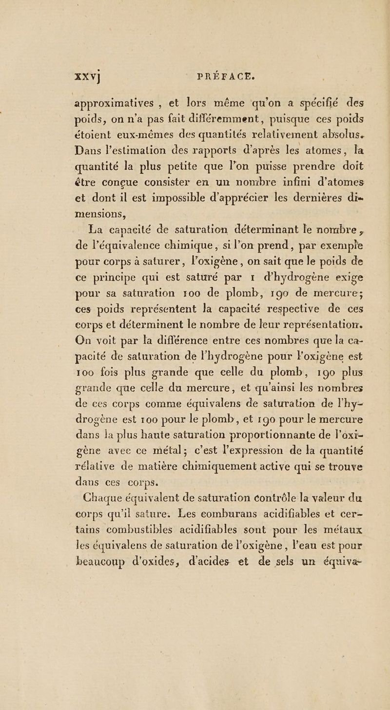 approximatives , et lors même qu’on a spécifié des poids, on n’a pas fait différemment, puisque ces poids étoient eux-mêmes des quantités relativement absolus. Dans l'estimation des rapports d’après les atomes, la quantité la plus petite que l’on puisse prendre doit être conçue consister en un nombre infini d’atomes et dont il est impossible d'apprécier les dernières di= mensions, La capacité de saturation déterminant le nombre, de l’équivalence chimique, si l’on prend, par exemple pour corps à saturer, l’oxigène, on sait que le poids de ce principe qui est saturé par 1 d'hydrogène exige pour sa saturation 100 de plomb, 190 de mercure; ces poids représentent Ja capacité respective de ces corps et déterminent le nombre de leur représentation. On voit par la différence entre ces nombres que la ca- pacité de saturation de l'hydrogène pour Foxigène est 100 fois plus grande que celle du plomb, 190 plus grande que celle du mercure, et qu'ainsi les nombres de ces corps comme équivalens de saturation de l'hy- drosène est 100 pour le plomb, et r90 pour le mercure dans la plus haute saturation proportionnante de l’oxi- gène avee ce métal; c’est l’expression de la quantité rélalive de matière chimiquement active qui se trouve dans ces corps. Chaque équivalent de saturation contrôle la valeur du corps qu’il sature. Les eomburans acidifiables et cer- tains combustibles acidifiables sont pour les métaux les équivalens de saturation de l’oxigène , l’eau est pour beaucoup d’oxides, d'acides et de sels un équiva-