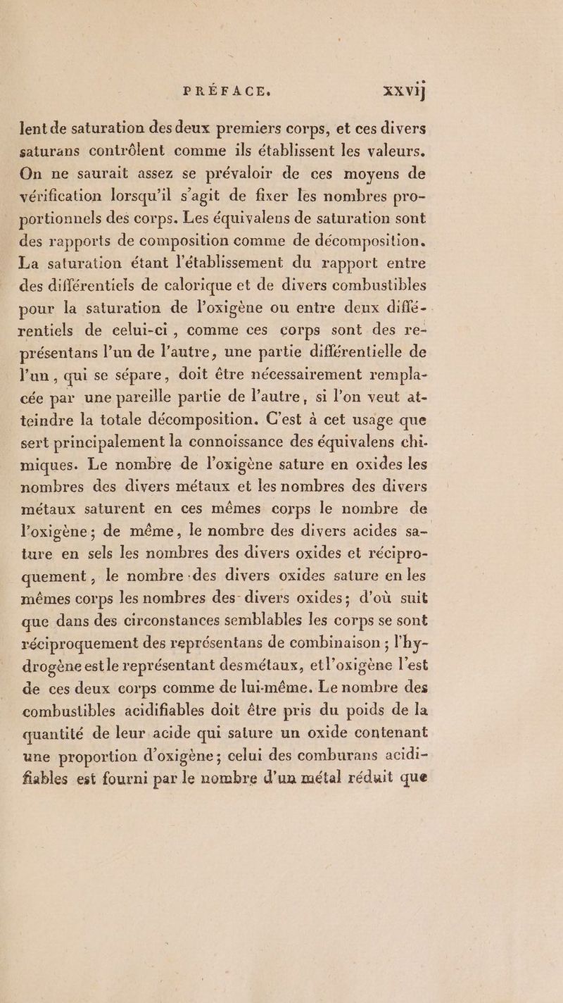 lent de saturation des deux premiers corps, et ces divers saturans contrôlent comme ils établissent les valeurs. On ne saurait assez se prévaloir de ces moyens de vérification lorsqu'il s’agit de fixer les nombres pro- portionnels des corps. Les équivalens de saturation sont des rapports de composition comme de décomposition. La saturation étant l'établissement du rapport entre des différentiels de calorique et de divers combustibles pour la saturation de loxigène ou entre deux diffé rentiels de celui-ci, comme ces corps sont des re- présentans l’un de l’autre, une partie diflérentielle de l'un, qui se sépare, doit être nécessairement rempla- cée par une pareille partie de l’autre, si l’on veut at- teindre la totale décomposition. C'est à cet usage que sert principalement la connoïissance des équivalens chi. miques. Le nombre de l’oxigène sature en oxides les nombres des divers métaux et les nombres des divers métaux saturent en ces mêmes corps le nombre de l’oxigène; de même, le nombre des divers acides sa- ture en sels les nombres des divers oxides et récipro- quement, le nombre .des divers oxides sature en les mêmes corps les nombres des divers oxides; d’où suit que dans des circonstances semblables les corps se sont réciproquement des représentans de combinaison ; l'hy- drogène est le représentant desmétaux, etl’oxigène l’est de ces deux corps comme de lui-même. Le nombre des combustibles acidifiables doit être pris du poids de la quantité de leur acide qui sature un oxide contenant une proportion d’oxigène; celui des comburans acidi- fiables est fourni par le nombre d’un métal réduit que