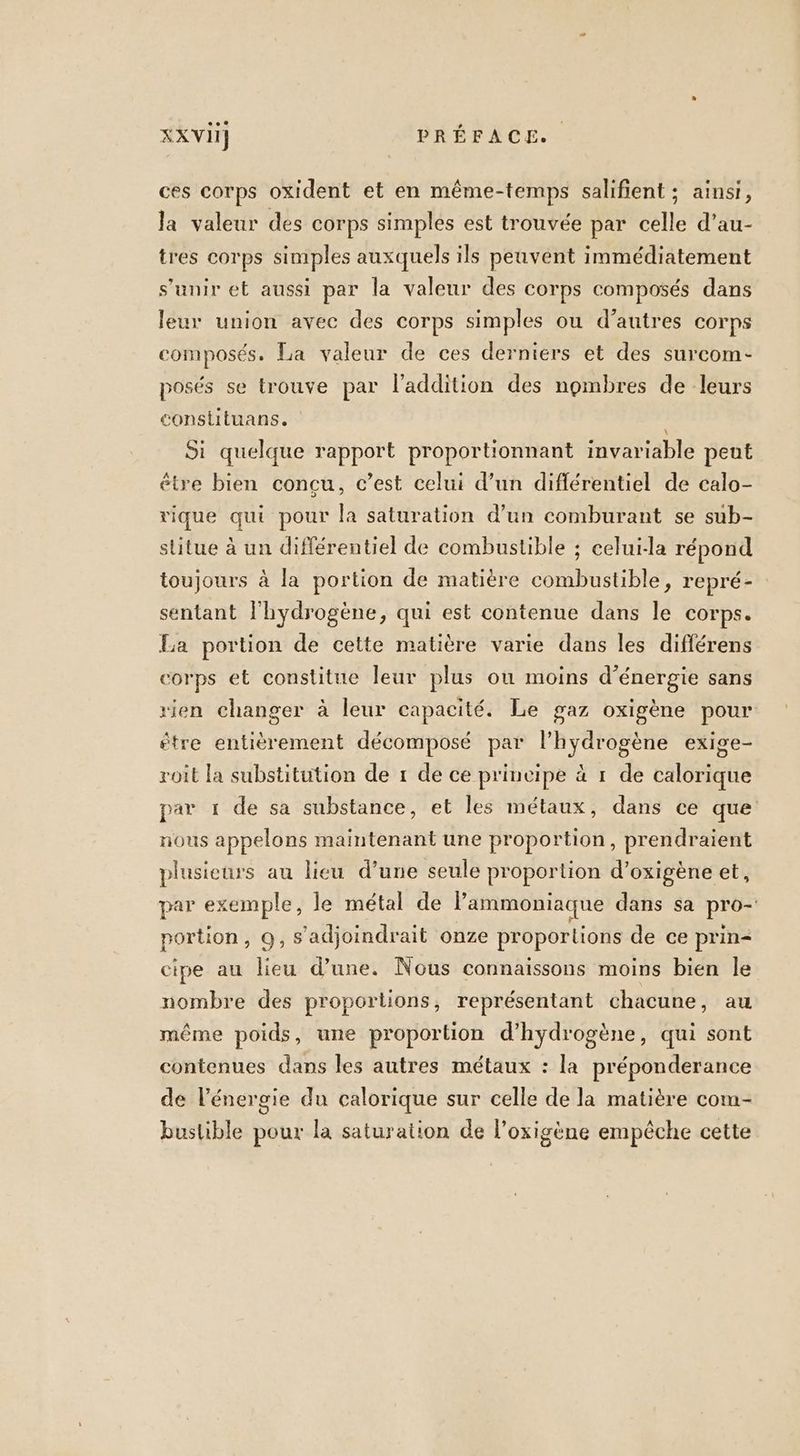 ces corps oxident et en même-temps salifient ; ainsi, la valeur des corps simples est trouvée par celle d’au- tres corps simples auxquels ils peuvent immédiatement s'unir et aussi par la valeur des corps composés dans leur union avec des corps simples ou d’autres corps composés. La valeur de ces derniers et des surcom- posés se trouve par l'addition des nombres de leurs consliituans. j Si quelque rapport proportionnant invariable pent être bien concu, c’est celui d’un diflérentiel de calo- rique qui pour la saturation d’un comburant se sub- stitue à un différentiel de combustible ; celui-la répond toujours à la portion de matière combustible, repré- sentant l'hydrogène, qui est contenue dans le corps. La portion de cette matière varie dans les diflérens corps et constitue leur plus ou moins d’énergie sans rien changer à leur capacité. Le gaz oxigène pour 5e. roit la substitution de 1 de ce principe à 1 de calorique être entièrement décomposé par l'hydrogène exi par 1 de sa substance, et les métaux, dans ce que nous appelons maintenant une proportion, prendraient plusieurs au lieu d’une seule proportion d’oxigène et, par exemple, le métal de l’ammoniaque dans sa pro- portion, Q, s’adjoindrait onze proportions de ce prin- cipe au lieu d’une. Nous connaissons moins bien le nombre des proportions, représentant chacune, au même poids, une proportion d’hydrogène, qui sont contenues dans les autres métaux : la préponderance de l'énergie du calorique sur celle de la matière com- buslible pour la saturation de l’oxigène empêche cette