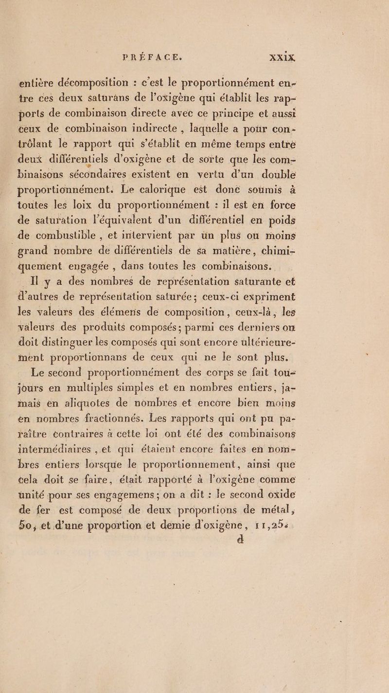 entière décomposition : c’est le proportionnément en- tre ces deux saturans de l’oxigène qui établit les rap ports de combinaison directe avec ce principe et aussi éeux de combinaison indirecte , laquelle a poür con- trôlant le rapport qui s'établit en même temps entre deux différentiel d’oxigène et de sorte que les com- binaisons sécondaires existent en vertu d’un double proportionnément. Le calorique est done soumis à toutes les loix du proportionnément : il est en force de saturation l'équivalent d’un différentiel en poids de combustible , et intervient per ün plus ou moins | grand nombre de diflérentiels de sa matière, chimi- quement engagée, dans toutes les combinaisons. ya des nombres de représentation saturante et d’autres de représentation saturée; ceux-ci expriment les valeurs des élémens de composition, ceux-là, les valeurs des produits composés; parmi ces derniers on doit distinguer les composés qui sont encore ultérieure- ment proportionnans de ceux qui ne le sont plus. Le second proportionnément des corps se fait tou jours en multiples simples et en nombres entiers, ja- mais en aliquotes de nombres et encore bien moins en nombres fractionnés. Les rapports qui ont pu pa- raître contraires à cette loi ont été des combinaisons intermédiaires , et qui étaient encore faites en nom- bres entiers lorsque le proportionnement, ainsi que cela doit se faire, était rapporté à l’oxigéne comme unité pour ses engagemens ; on a dit : le second oxide de fer est composé de deux proportions de métal, 5o; et d’une proportion et demie d'oxigène, 11,25: d