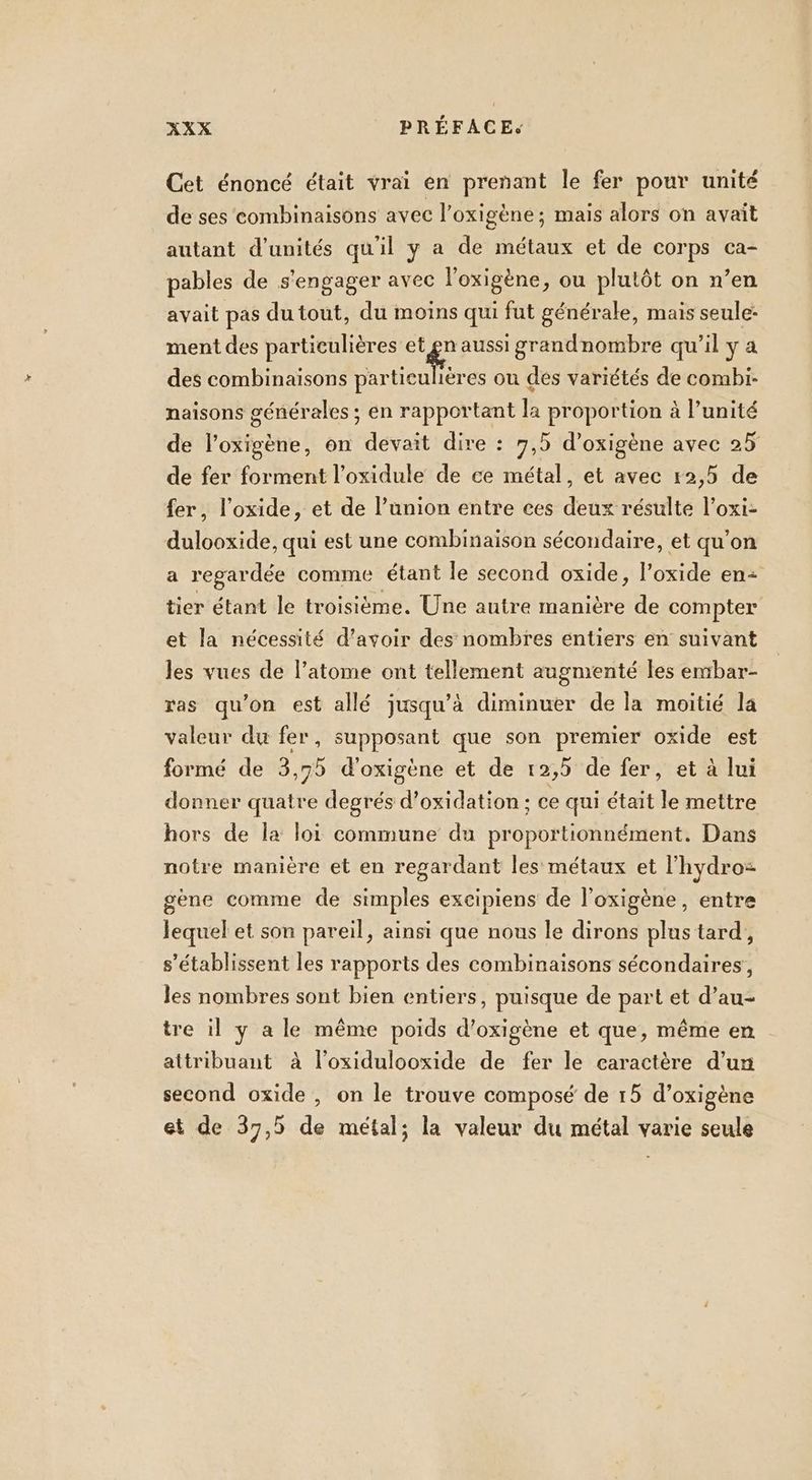 Cet énoncé était vrai en prenant le fer pour unité de ses combinaisons avec l’oxigène ; mais alors on avait autant d'unités qu'il y a de métaux et de corps ca- pables de s'engager avec l'oxigène, ou plutôt on n’en avait pas du tout, du moins qui fut générale, mais seule: ment des particulières et 4 aussi grandnombre qu’il y a des combinaisons particulières ou des variétés de combi- naisons générales ; en rapportant la proportion à l’unité de l’oxigène, on devait dire : 7,5 d’oxigène avec 25 de fer forment l’oxidule de ce métal, et avec 12,5 de fer, l’oxide, et de l’union entre ces deux résulte l’oxi- dulooxide, qui est une combinaison sécondaire, et qu'on a regardée comme étant le second oxide, l’oxide en2 tier étant le troisième. Une autre manière de compter et la nécessité d’avoir des nombres entiers en suivant les vues de l'atome ont tellement augmenté les embar- ras qu’on est allé jusqu’à diminuer de la moitié la valeur du fer, supposant que son premier oxide est formé de 3,75 d'oxigène et de 12,5 de fer, et à lui donner quatre degrés d’oxidation : ce qui était le mettre hors de la loi commune du proportionnément. Dans notre manière et en regardant les métaux et l'hydro= gène comme de simples excipiens de l’oxigène, entre lequel et son pareil, ainsi que nous le dirons plus tard, s’établissent les rapports des combinaisons sécondaires, les nombres sont bien entiers, puisque de part et d’au- tre il y a le même poids d’oxigène et que, même en attribuant à l’oxidulooxide de fer le caractère d’un second oxide , on le trouve composé de 15 d’oxigène et de 37,5 de métal; la valeur du métal varie seule