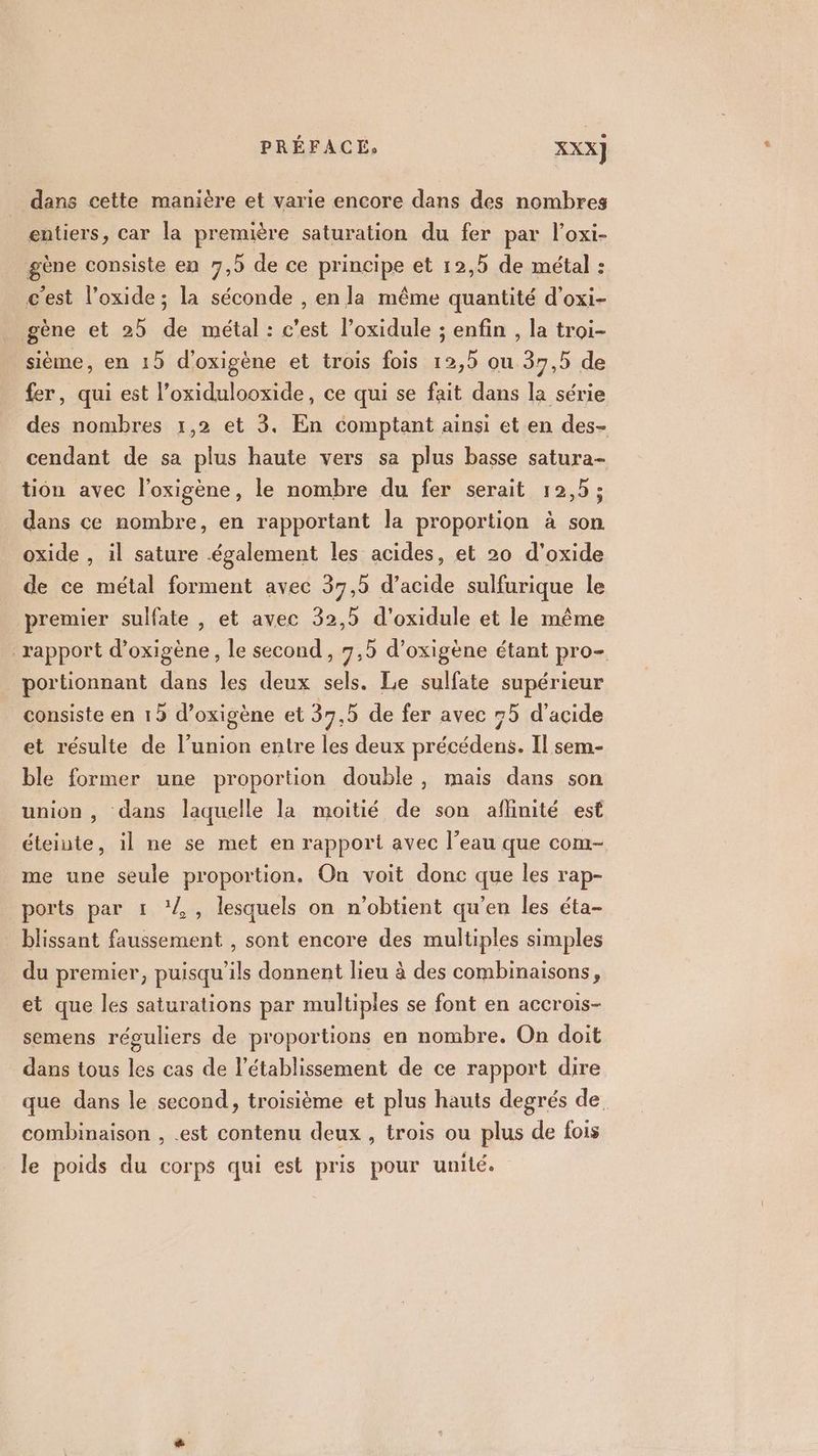 dans cette manière et varie encore dans des nombres entiers, car la première saturation du fer par l’oxi- gène consiste en 7,5 de ce principe et 12,5 de métal : c'est l’oxide; la séconde , en la même quantité d’oxi- gène et 2 de métal : c’est l’oxidule ; enfin , la troi- sième, en 15 d’oxigène et trois fois 12,5 ou 37,5 de fer, qui est l’oxidulooxide, ce qui se fait dans la série des nombres 1,2 et 3. En comptant ainsi et en des- cendant de sa plus haute vers sa plus basse satura- tion avec l’oxigène, le nombre du fer serait 12,5; dans ce nombre, en rapportant la proportion à son oxide , il sature également les acides, et 20 d'oxide de ce métal forment avec 37,5 d’acide sulfurique le premier sulfate , et avec 32,5 d’oxidule et le même rapport d’oxigène, le second, 7,5 d’oxigène étant pro- portionnant dans les deux sels. Le sulfate supérieur consiste en 15 d’oxigène et 37,5 de fer avec 75 d'acide et résulte de l'union entre les deux précédens. Il sem- ble former une proportion double, mais dans son union , dans laquelle la moitié de son aflinité est éteinte, il ne se met en rapport avec l’eau que com- me une seule proportion. On voit donc que les rap- ports par 1 ‘2, lesquels on n'obtient qu’en les éta- blissant faussement , sont encore des multiples simples du premier, puisqu'ils donnent lieu à des combinaisons, et que les saturations par multiples se font en accrois- semens réguliers de proportions en nombre. On doit dans tous les cas de l'établissement de ce rapport dire que dans le second, troisième et plus hauts degrés de, combinaison , .est contenu deux, trois ou plus de fois le poids du corps qui est pris pour unité.