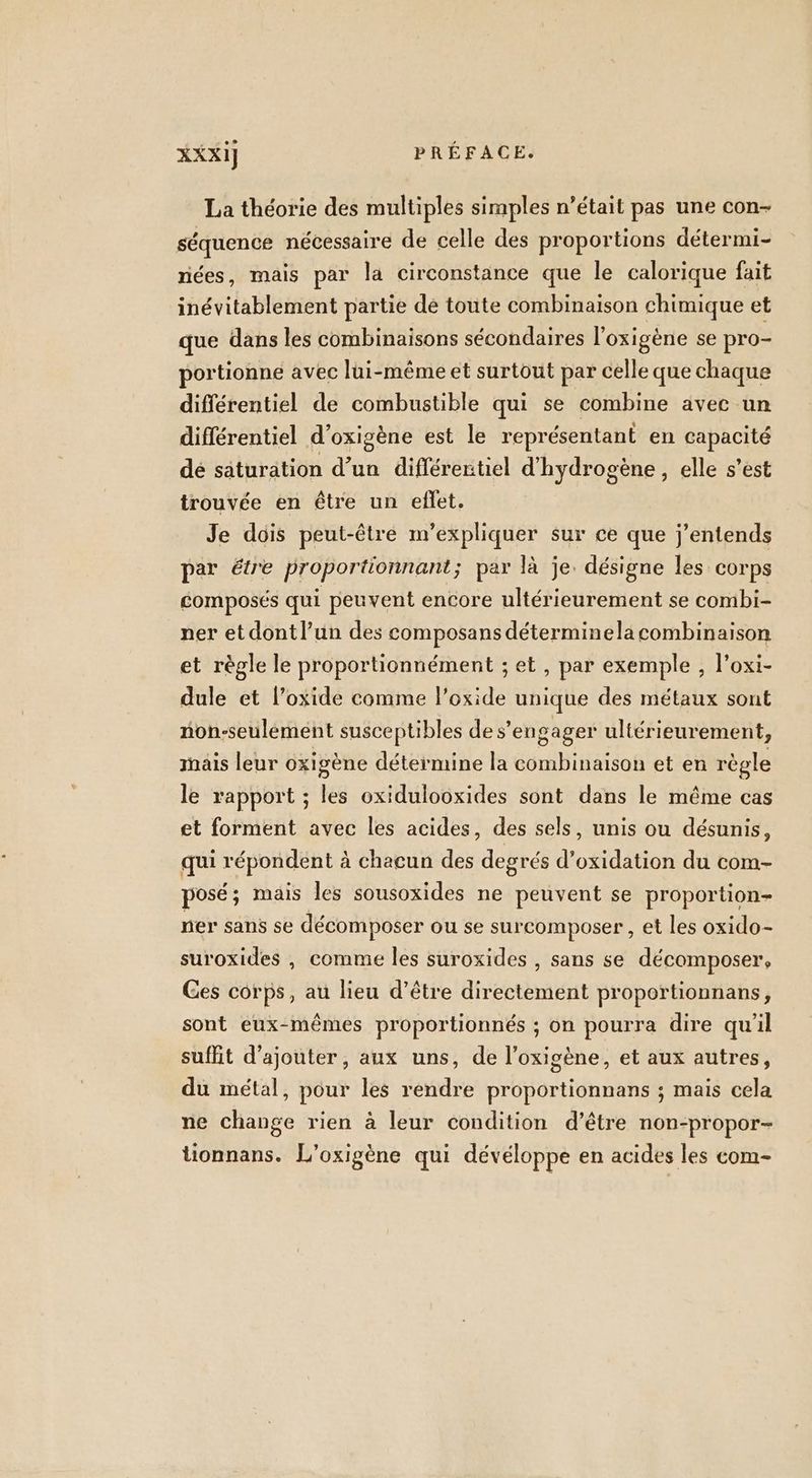 La théorie des multiples simples n’était pas une con- séquence nécessaire de celle des proportions détermi- nées, mais par la circonstance que le calorique fait inévitablement partie de toute combinaison chimique et que dans les combinaisons sécondaires l’oxigène se pro- portionne avec lui-même et surtout par celle que chaque différentiel de combustible qui se combine avec un différentiel d’oxigène est le représentant en capacité dé saturation d’un différentiel d'hydrogène, elle s’est trouvée en être un eflet. Je dois peut-être m'expliquer sur ce que j'entends par étre proportionnant; par là je. désigne les corps composés qui peuvent encore ultérieurement se combi- ner et dont l’un des composans déterminela combinaison et règle le proportionnément ; et, par exemple , l’oxi- dule et l’oxide comme l’oxide unique des métaux sont non-seulémént susceptibles de s'engager ultérieurement, ais leur oxigène détermine la combinaison et en règle le rapport ; les oxidulooxides sont dans le même cas et forment avec les acides, des sels, unis ou désunis, qui répondent à chacun des degrés d’oxidation du com- posé; mais les sousoxides ne peuvent se proportion- ner sans se décomposer ou se surcomposer , et les oxido- suroxides , comme les suroxides , sans se décomposer, Ges corps, au lieu d’être directement proportionnans, sont eux-mêmes proportionnés ; on pourra dire qu'il suffit d'ajouter, aux uns, de l’oxigène, et aux autres, du métal, pour les rendre proportionnans ; mais cela ne change rien à leur condition d’être non-propor- tionnans. L'oxigène qui dévéloppe en acides les com-