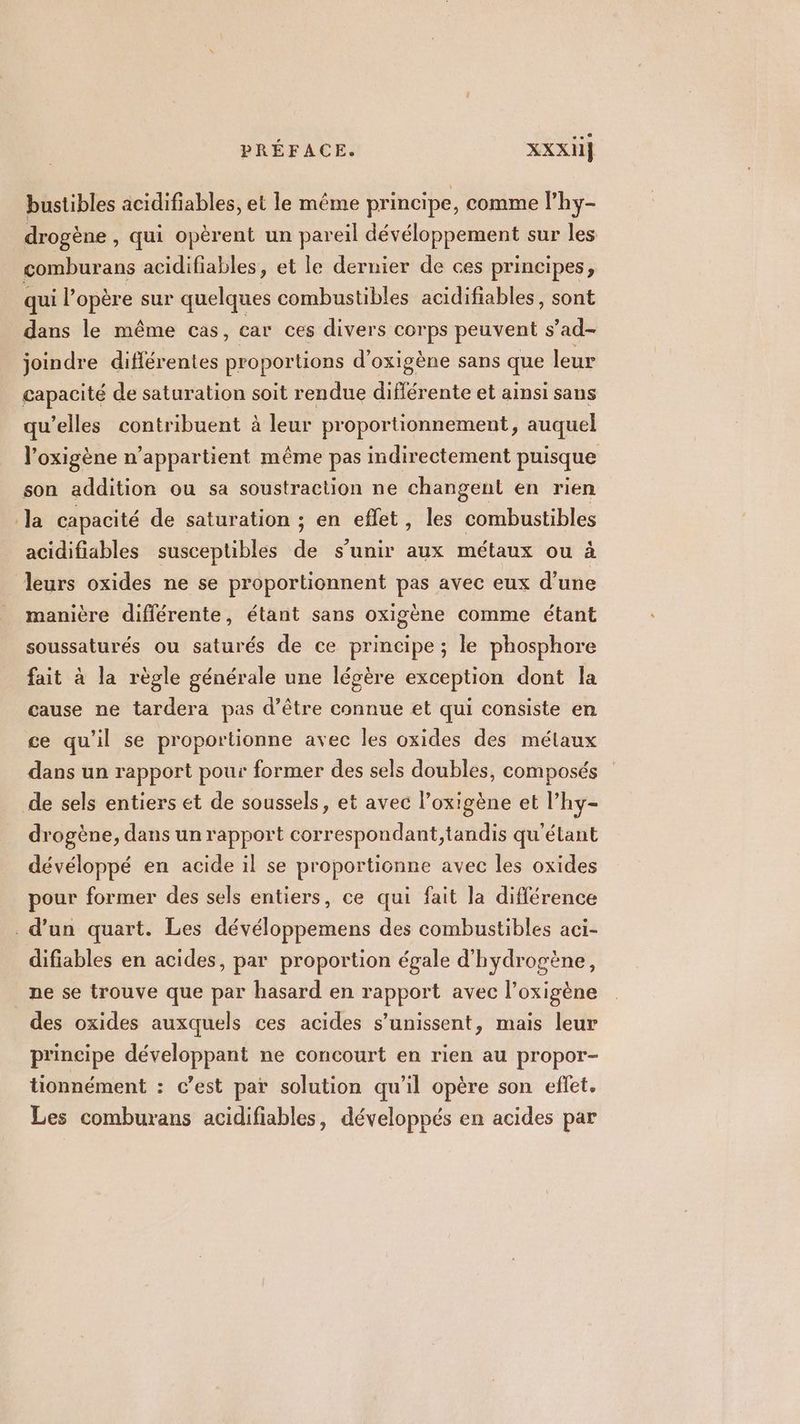 bustibles acidifiables, et le même principe, comme l’hy- drogène , qui opèrent un pareil dévéloppement sur les comburans acidifiables, et le dernier de ces principes, qui l’opère sur quelques combustibles acidifiables, sont dans le même cas, car ces divers corps peuvent s'ad- joindre différentes proportions d’oxigène sans que leur capacité de saturation soit rendue diflérente et ainsi sans qu’elles contribuent à leur proportionnement, auquel l'oxigène n'appartient même pas indirectement puisque son addition ou sa soustraction ne changent en rien Ja capacité de saturation ; en eflet, les combustibles acidifiables susceptibles de s'unir aux métaux ou à leurs oxides ne se proportionnent pas avec eux d’une manière différente, étant sans oxigène comme étant soussaturés ou saturés de ce principe ; le phosphore fait à la règle générale une légère exception dont la cause ne tardera pas d’être connue et qui consiste en ce qu'il se proportionne avec les oxides des mélaux dans un rapport pour former des sels doubles, composés de sels entiers et de soussels, et avec l’oxigène et l’hy- drogène, dans un rapport correspondant,tandis qu'étant dévéloppé en acide il se proportionne avec les oxides pour former des sels entiers, ce qui fait la différence . d’un quart. Les dévéloppemens des combustibles aci- difiables en acides, par proportion égale d'hydrogène, ne se trouve que par hasard en rapport avec l’oxigène des oxides auxquels ces acides s'unissent, mais leur principe développant ne concourt en rien au propor- tionnément : c’est par solution qu’il opère son effet. Les comburans acidifiables, développés en acides par