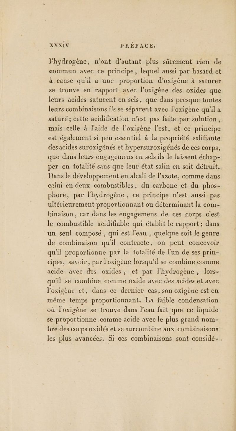 l'hydrogène, n’ont d’autant plus sûrement rien de commun avec ce principe, lequel aussi par hasard et à cause qu'il a une proportion d’oxigène à saturer se trouve en rapport avec l’oxigène des oxides que leurs acides saturent en sels, que dans presque toutes leurs combinaisons ils se séparent avec l’oxigène qu'il a saturé ; cette acidification n’est pas faite par solution, mais celle à l’aide de l’oxigène l’est, et ce principe est également si peu essentiel à la propriété salifiante des acides suroxigénés et hypersuroxigénés de ces corps, que dans leurs engagemens en sels ils le laissent échap- per en totalité sans que leur état salin en soit détruit, Dans le développement en alcali de l'azote, comme dans celui en deux combustibles, du carbone et du phos- phore, par l'hydrogène , ce principe n’est aussi pas ultérieurement proportionnant ou déterminant la com- binaison, car dans les engagemens de ces corps c’est le combustible acidifiable qui établit le rapport ; dans un seul composé , qui est l’eau , quelque soit le genre de combinaison qu'il contracte, on peut concevoir qu'il proportionne par la totalité de l’un de ses prin- cipes, savoir, par l'oxigène lorsqu'il se combine comme acide avec des oxides, et par l'hydrogène , lors- qu'il se combine comme oxide avec des acides et avec l’oxigène et, dans ce dernier cas, son oxigène est en même temps proportionnant. La faible condensation où l’oxigène se trouve dans l’eau fait que ce liquide se proportionne comme acide avec le plus grand nom- bre des corps oxidés et se surcombine aux combinaisons les plus avancées. Si ces combinaisons sont considé- .