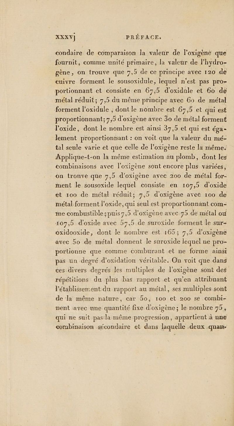 condaire de comparaison la valeur de l’oxigène que fournit, comme unité primaire, la valeur de l'hydro- gène, on trouve que 7, de ce principe avec 120 de cuivre forment le sousoxidule, lequel n'est pas pro- portionnant et consiste en 67,5 d'oxidule et 60 de métal réduit; 7,5 du même principe avec Go de métal forment l’oxidule , dont le nombre est 67,5 et qui est proportionnant; 7,5 d'oxigène avec 30 de métal forment loxide, dont le nombre est ainsi 37,5 et qui est éga- lement proportionnant : on voit que la valeur du mé- tal seule varie et que celle de l’oxigène reste la même. Applique-t-on la même estimation au plomb, dont les combinaisons avee l'oxigène sont encore plus variées, on trouvé que 7, d’oxigène avec 200 de métal for- ment le sousoxide lequel consiste en 107,5 d'oxide et 100 de métal réduit; 7,5 d'oxigène avec 100 de métal forment l’oxide, qui seul est proportionnant com- me combustible ; puis 7,5 d’oxigène avec.75 de métal ou 107,5 d'oxide avec 57,5 de suroxide forment le sur- oxidooxide, dont le nombre est 165; 7,5 d’oxigène avec 5o de métal donnent le suroxide lequel ne pro- portionne que comme Comburant et ne forme ainst pas un degré d’oxidation véritable. On voit que dans ces divers degrés les multiples de l’oxigène sont des répétitions du plus bas rapport et qu’en attribuant l'établissement du rapport au métal, ses multiples sont de la même nature, car bo, 100 et 200 se combi- ment avec une quantité fixe d’oxigène ; le nombre 95, qui ne suit pasla même progression, appartient à une combinaison sécondaire et dans laquelle .deux .quan-