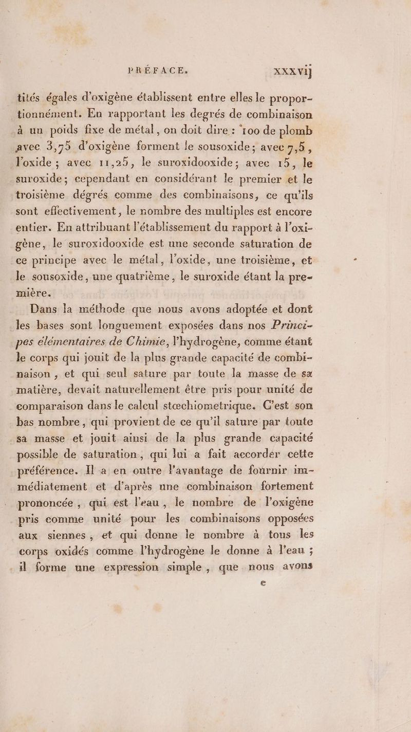tités égales d’oxigène établissent entre elles le propor- tionnément. En rapportant les degrés de combinaison à un poids fixe de métal, on doit dire : ‘100 de plomb avec 3,75 d'oxigène forment le sousoxide; avec 7,5, loxide ; avec 11,25, le suroxidooxide; avee 15, le _suroxide; cependant en considérant le premier et le troisième dégrés comme des combinaisons, ce qu'ils sont effectivement , le nombre des multiples est encore entier. En attribuant l'établissement du rapport à l’oxi- gène, le suroxidooxide est une seconde saturation de ce principe avec le métal, l'oxide, une troisième, et le sousoxide, une quatrième, le suroxide étant la pre- mière. Dans la méthode que nous avons adoptée et dont les bases sont longuement exposées dans nos Princi- pes élémentaires de Chimie, Yhydrogène, comme étant le corps qui jouit de la plus grande capacité de combi- naison , et qui seul sature par toute la masse de sa matière, devait naturellement être pris pour unité de comparaison dans le calcul stæchiometrique. C’est son bas nombre, qui provient de ce qu’il sature par toute sa masse et jouit ainsi de la plus grande capacité possible de saturation, qui lui a fait accorder cette préférence. Il a en outre lPavantage de fournir im- médiatement et d’après une combinaison fortement prononcée , qui est l’eau, le nombre de l’oxigène pris comme unité pour les combinaisons opposées aux siennes, et qui donne le nombre à tous les corps oxidés comme l'hydrogène le donne à l’eau ; il forme une expression simple, que nous avons e