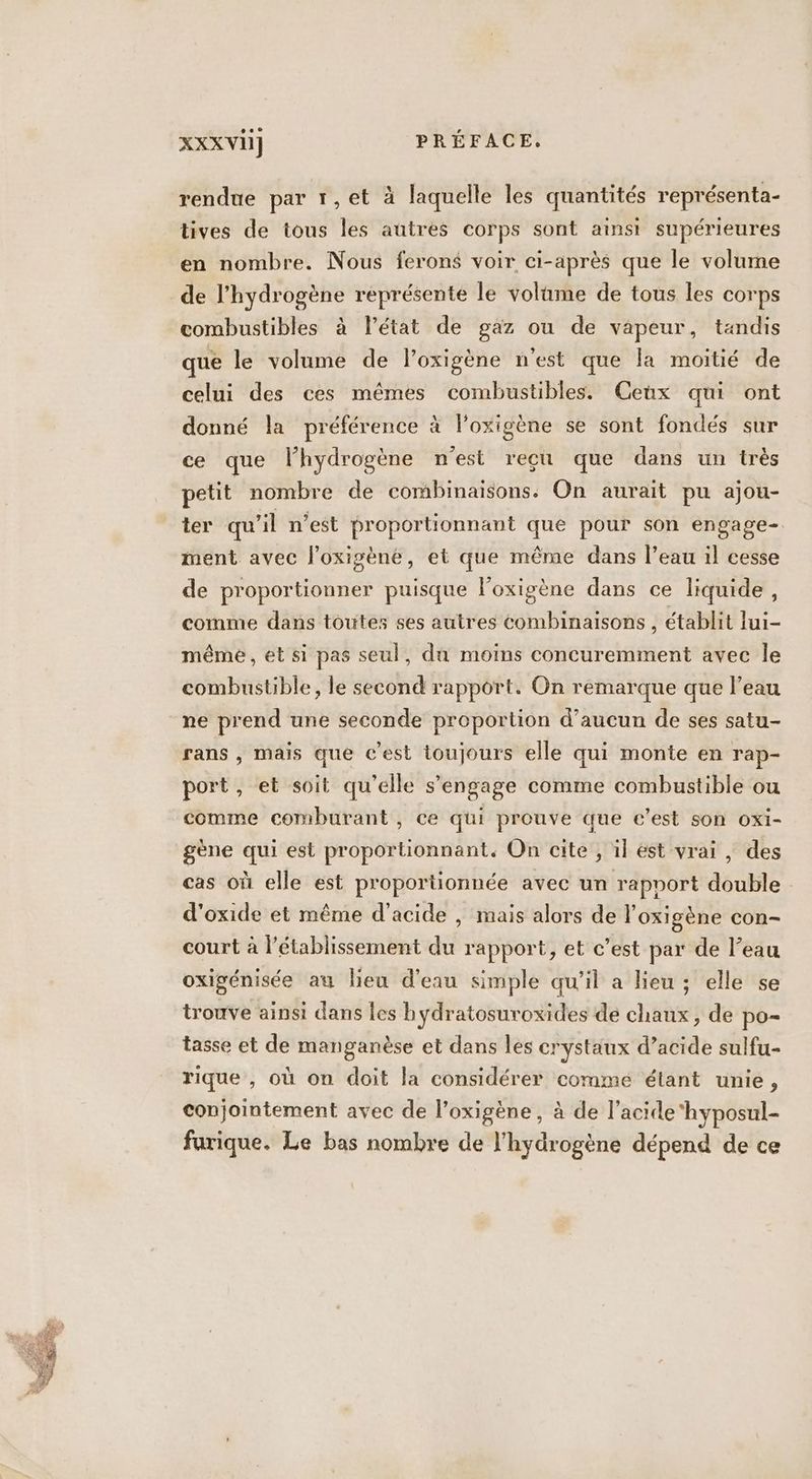 rendue par 1,et à laquelle les quantités représenta- tives de tous les autres corps sont ainsi supérieures en nombre. Nous ferons voir ci-après que le volume de l'hydrogène représente le volûme de tous les corps combustibles à l’état de gaz ou de vapeur, tandis que le volume de l’oxigène n'est que la moitié de celui des ces mêmes combustibles. Ceux qui ont donné la préférence à l’oxigène se sont fondés sur ce que lhydrogène n'est reçu que dans un très petit nombre de combinaisons. On aurait pu ajou- ter qu'il n’est proportionnant que pour son engage- ment avec l’oxigène, et que même dans l’eau il cesse de proportionner puisque l’oxigène dans ce liquide, comme dans toutes ses autres combinaisons, établit lui- même, et si pas seul, dû moins concuremment avec le combustible, le second rapport. On remarque que l’eau ne prend une seconde proportion d'aucun de ses satu- rans , mais que c’est toujours elle qui monte en rap- port, et soit qu’elle s'engage comme combustible ou comme comburant , ce qui prouve que c’est son oxi- gène qui est proportionnant. On cite , il est vrai, des cas où elle est proportionnée avec un rapport double d'oxide et même d'acide , mais alors de l'oxigène con- court à l’établissement du rapport, et c’est par de l’eau oxigénisée au lieu d'eau simple qu’il a lieu ; elle se trouve ainsi dans [es hydratosuroxides de chaux, de po tasse et de manganèse et dans les crystaux d’acide sulfu- rique , où on doit la considérer comme étant unie, conjointement avec de l’oxigène, à de l’acide‘hyposul- furique. Le bas nombre de l'hydrogène dépend de ce