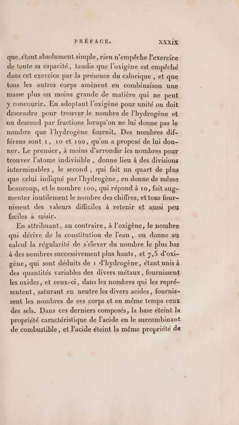 que, étant absolument simple, rien n’empêche l'exercice de toute sa capacité, tandis que l’oxigène est empêché dans cet exercice par la présence du calorique , et que tous les autres corps amènent en combinaison une masse plus où moins grande de matière qui ne peut y concourir. En adoptant l’oxigène pour unité on doit descendre pour trouver le nombre de l'hydrogène et on descend par fractions lorsqu'on ne lui donne pas le nombre que l'hydrogène fournit. Des nombres dif férens sont 1, 10 et 100, qu'on a proposé de lui don- ner. Le premier, à moins d’arrondir les nombres pour trouver l'atome indivisible , donne lieu à des divisions interminables , le second , qui fait un quart de plus que celui indiqué par l'hydrogène, en donne de même beaucoup, et le nombre 100, qui répond à 10, fait aug- menter inutilement le nombre des chiffres, et tous four- nissent des valeurs difficiles à retenir et aussi peu faciles à saisir. En attribuant, au contraire, à l’oxigène, le nombre qui dérive de la constitution de l'eau, ou donne au calcul la régularité de s'élever du nombre le plus bas à des nombres successivement plus hauts, et 7,5 d’oxi- gène, qui sont déduits de 1 d'hydrogène, étant unis à des quantités variables des divers métaux, fournissent les oxides, et ceux-ci, dans les nombres qui les repré- sentent, saturant en neutre les divers acides, fournis- sent les nombres de ces corps et en même temps ceux des sels. Dans ces derniers composés, la base éteint la propriété caractéristique de l'acide en le surcombinant de combustible, et l’acide éteint la même propriété de