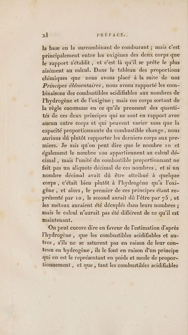 la base en la surcombinant de comburant ; mais c’est principalement entre les oxigènes des ae corps que le rapport s'établit, et c’est là qu’il se prête le plus aisément au calcul. Dans le tableau des proportions chimiques que nous avons placé à la suite de nos Principes élémentaires, nous avons rapporté les com- binaïsons des combustibles acidifiables aux nombres de l'hydrogène et de l’oxigène ; mais ces corps sortant de la règle commune en ce qu’ils prennent des quanti- tés de ces deux principes qui ne sont en rapport avec aucun autre corps et qui peuvent varier sans que la capacité proportionnante du combustible change, nous aurions dû plutôt rapporter les derniers corps aux pre- miers. Je sais qü'on peut dire que le nombre 10 et également le nombre 100 appartiennent au calcul dé- cimal, mais l’unité du combustible proportionnant ne fait pas un aliquote décimal de ces nombres, et si un nombre décimal avait dû étre attribué à quelque corps , C'était bien plutôt à l'hydrogène qu’à l’oxi- gène , et alors, le premier de ces principes étant re- présenté par 10, le second aurait dû l'être par 75 , et les métaux auraient été décuplés dans leurs nombres ; mais le calcul n'aurait pas été er de ce qu’il est maintenant. On peut encore dire en faveur de l'estimation d’après l'hydrogène , que les combustibles acidifiables et au- tres, s'ils ne se saturent pas en raison de leur con- tenu en hydrogène , ils le font en raison d’un principe qui en est le représentant en poids et mode de propor- tionnement , et que , tant les combustibles acidifiables