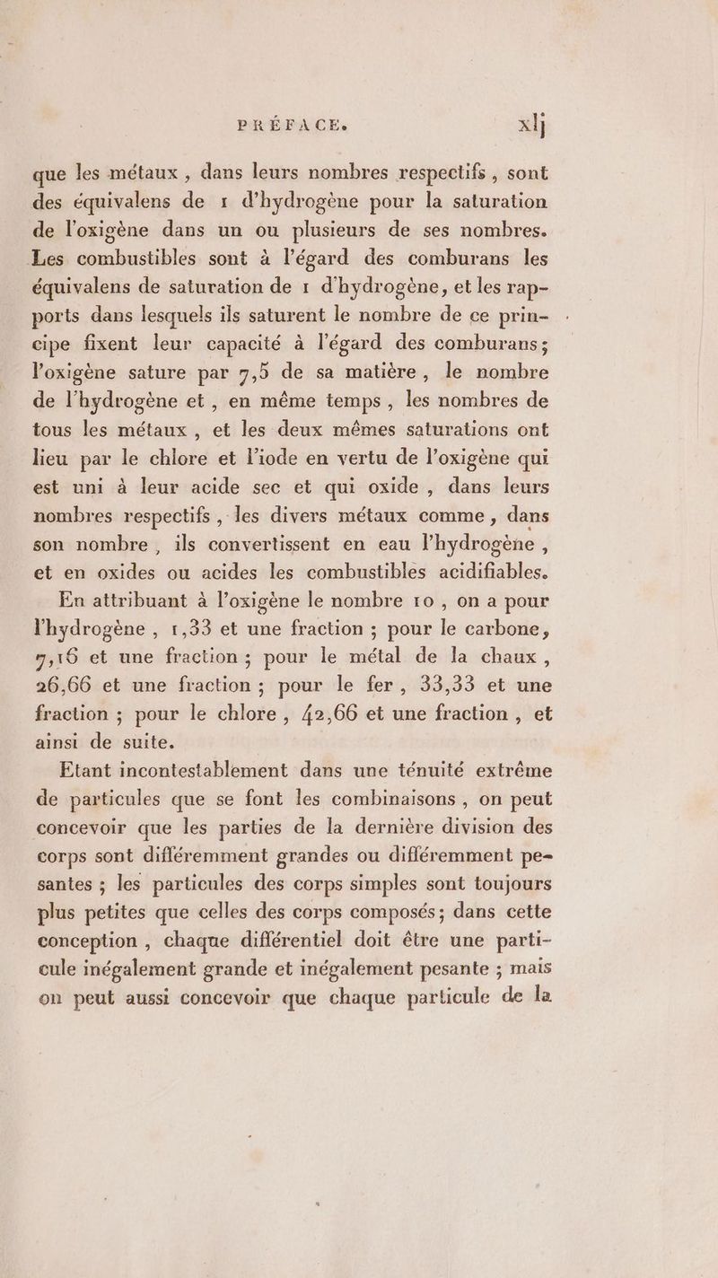 que les métaux , dans leurs nombres respectifs , sont des équivalens de 1 d'hydrogène pour la saturation de l'oxigène dans un ou plusieurs de ses nombres. Les combustibles sont à l'égard des comburans les équivalens de saturation de 1 d'hydrogène, et les rap- ports dans lesquels ils saturent le nombre de ce prin- cipe fixent leur capacité à l'égard des comburans; l’oxigène sature par 7,5 de sa matière, le nombre de l'hydrogène et , en même temps, les nombres de tous les métaux , et les deux mêmes saturations ont lieu par le chlore et l’iode en vertu de l’oxigène qui est uni à leur acide sec et qui oxide , dans leurs nombres respectifs , les divers métaux comme, dans son nombre, ils convertissent en eau l'hydrogène, et en oxides ou acides les combustibles acidifiables. En attribuant à l’oxigène le nombre 10 , on a pour l'hydrogène , 1,33 et une fraction ; pour le carbone, 7,16 et une fraction ; pour le métal de la chaux, 26,66 et une fraction ; pour le fer, 33,33 et une fraction ; pour le chlore , 42,66 et une fraction , et ainsi de suite. Etant incontestablement dans une ténuité extrême de particules que se font les combinaisons , on peut concevoir que les parties de la dernière division des corps sont difléremment grandes ou différemment pe- santes ; les particules des corps simples sont toujours plus petites que celles des corps composés; dans cette conception , chaque différentiel doit être une parti- cule inégalement grande et inégalement pesante ; mais on peut aussi concevoir que chaque particule de la