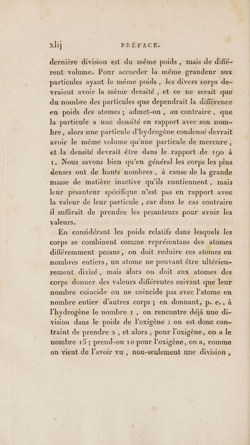 dernière division est du même poids, mais de diffé- rent volume. Pour accorder la même grandeur aux particules ayant le même poids , des divers corps de- vraient avoir Ja mème densité, et ce ne serait que du nombre des particules que dependrait la différence en poids des atomes ; admet-on , au contraire, que la particule a une densité en rapport avec son nom- bre, alors une particule d'hydrogène condensé devrait avoi le même volume qu’une particule de mercure, et la densité devrait être dans le rapport de 190 à 1. Nous savons bien qu’en général les corps les plus denses ont de hauts nombres, à cause de la grande masse de matière inactive qu’ils contiennent, mais leur pesanteur spécifique n’est pas en rapport avec la valeur de leur particule , car dans le cas contraire il sufhrait de prendre les pesanteurs pour avoir les valeurs. En considérant les poids relatifs dans lesquels les corps se combinent comme représentans des atomes différemment pesans, on doit reduire ces atomes en nombres entiers, un atome ne pouvant être ultérieu- rement divisé, mais alors on doit aux atomes des corps donner des valeurs différentes suivant que leur nombre coincide ou ne coïncide pas avec l’atome en nombre entier d’autres corps ; en donnant, p. e., à l'hydrogène le nombre 1 , on rencontre déjà une di- vision dans le poids de l’oxigène : on est donc con- traint de prendre 2 , et alors , pour l’oxigène, on a le nombre 15 ; prend-on 10 pour l’oxigène, on a, comme on vient de lavoir vu , non-seulement une division ,
