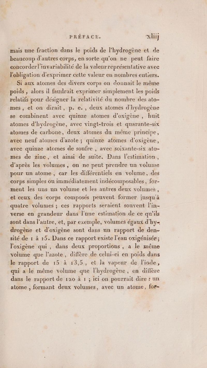 mais une fraction dans le poids de lhydrogène et de beaucoup d’autres corps, en sorte qu’on ne peut faire eoncorderl'imvariabilité de la valeur représentative avec . Fobligation d'exprimer cette valeur en nombres entiers. Si aux atomes des divers corps on donnait le même x. poids , alors il faudrait exprimer simplement les poids relatifs pour désigner la relativité du nombre des ato- mes ; et on dirait, p. e., deux atomes d'hydrogène se combinent avec quinze atomes d’oxigène , huit atomes d'hydrogène, avec vingt-trois et quarante-six atomes de carbone, deux atomes du même prineipe, avec neuf atomes d'azote ; quinze atomes d’oxigène, avec quinze atomes de soufre , avec soixante-six ato- mes de zine, et ainsi de suite. Dans l'estimation, d’après les volumes, on ne peut prendre un volume pour un atome, car les diflérentiels en volume, des corps simples ou immédiatement indécoraposables, for- ment les uns un volume et les autres deux volumes, et ceux des eorps composés peuvent former jusqu'à quatre volumes ; ces rapports seraient souvent lin- verse en grandeur dans l’une estimation de ce qu'ils sont dans l’autre, et, par exemple, volumes égaux d'hy drogène et d'oxigène sont dans un rapport de den- sité de 1 à 5. Dans ce rapport existe l’eau oxigénisée ; l'oxigène qui, dans deux proportions , a le même volume que l'azote, diffère de celui-ci en poids dans le rapport de 15 à 13,5, et la vapeur de l'iode, qui a le même volume que l'hydrogène , en diffère dans le rapport de 120 à 1 ; ici on pourrait dire : un atome , formant deux volumes, avec un atome, for-