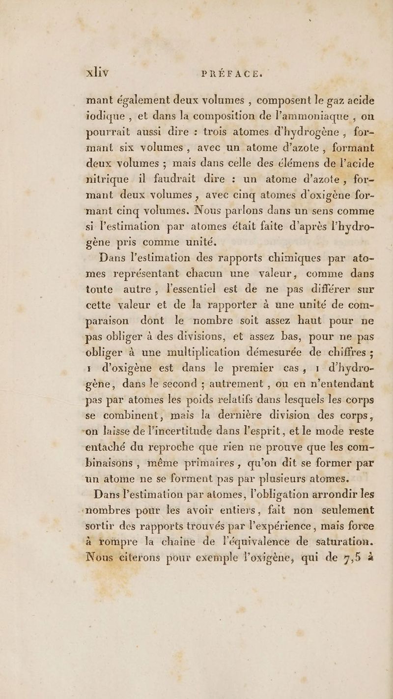 mant également deux volumes , composent le gaz acide iodique , et dans la composition de Pammoniaque , on pourrait aussi dire : trois atomes d'hydrogène , for- mant six volumes, avec un atome d’azote, formant deux volumes ; mais dans celle des élémens de l'acide nitrique il faudrait dire : un atome d'azote, for- mant deux volumes , avec cinq atomes d'oxigène for- mant cinq volumes. Nous parlons dans un sens comme si lestimation par atomes était faite d’après l’hydro- gène pris comme unité. Dans l'estimation des rapports chimiques par ato- mes représentant chacun une valeur, comme dans toute autre, l'essentiel est de ne pas différer sur cette valeur et de la rapporter à une unité de com- paraison dont Île nombre soit assez haut pour ne pas obliger à des divisions, et assez bas, pour ne pas obliger à une multiplication démesurée de chiffres ; 5 d’oxigène est dans le premier cas, 1 d’hydro- gène, dans le second ; autrement , ou en n’entendant pas par atomes les poids relatifs dans lesquels les corps se combinent, mais la dernière division des corps, “on laisse de l’incertitude dans l'esprit, et le mode reste entaché du reproche que rien ne prouve que les com- binaisons , même primaires, qu’on dit se former par un atome ne se forment pas par plusieurs atomes. Dans l’estimation par atomes, l'obligation arrondir les nombres pour les avoir entiers, fait non seulement sortir des rapports trouvés par Pexpérience , mais force à rompre la chaine de léquivalence de saturation. Nous citerons pour exemple l’oxigène, qui de 7,5 à