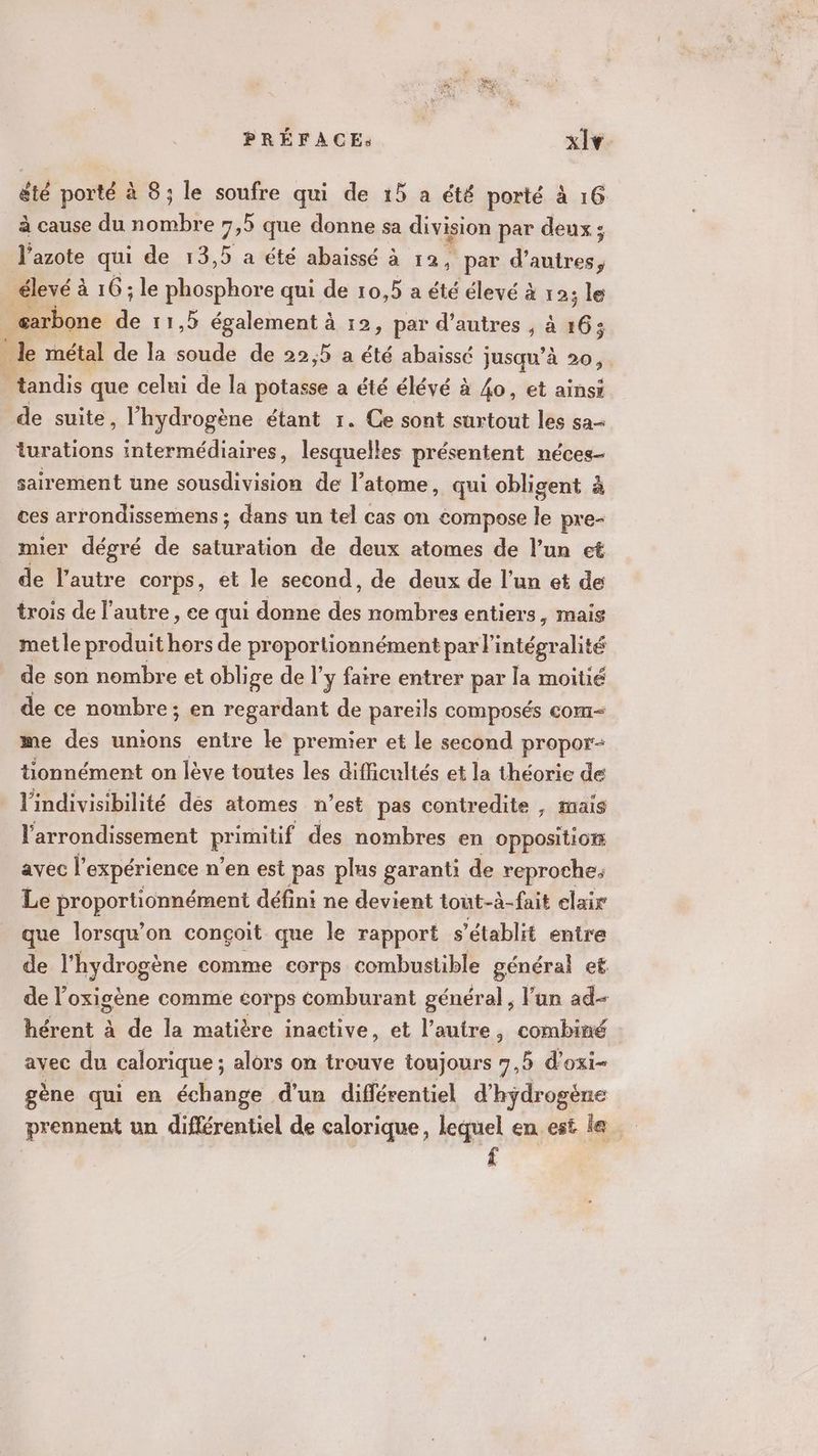 été porté à 8; le soufre qui de 15 a été porté à 16 à cause du nombre 75 que donne sa division par deux; l'azote qui de 13,5 a été abaissé à 12, par d’ dties | élevé à à 16; le phosphore qui de 10,5 a été élevé à 12; le œarbone “ 11,5 également à 12, par d’autres , à 163 le métal de la soude de 22,5 a été abaissé jusqu’à 20 tandis que celui de la potasse a été élévé à 4o, et ainsi de suite, l'hydrogène étant 1. Ce sont surtout les sa- lurations intermédiaires, lesquelles présentent néces- sairement une sousdivision de l'atome, qui obligent à ces arrondissemens ; dans un tel cas on compose le pre- mier dégré de pe éore de deux atomes de l’un et de l’autre corps, et le second, de deux de l’un et de trois de l'autre, ee qui donne des nombres entiers, mais metle produit hors de proportionnément par l'intégralité de son nombre et oblige de l'y faire entrer par la moitié de ce nombre; en regardant de pareils composés com- me des unions entre le premier et le second propor- tionnément on lève toutes les difficultés et la théorie de lindivisibilité dés atomes n’est pas contredite , mais l'arrondissement primitif des nombres en Oppositiorr avec l expérience n’en est pas plus garanti de reproche; Le proportionnément défini ne devient tout-à-fait elair que lorsqu'on conçoit que le rapport s ‘établit entre de l'hydrogène comme corps combustible général et de l’oxigène comme corps comburant général, l’an ad- hérent à de la matière inactive, et l’autre, combiné avec du calorique ; alors on trouve toujours 7,5 d'oxi- gène qui en échange d'un différentiel d’ hydrogène prennent un différentiel de calorique, lequel en est le