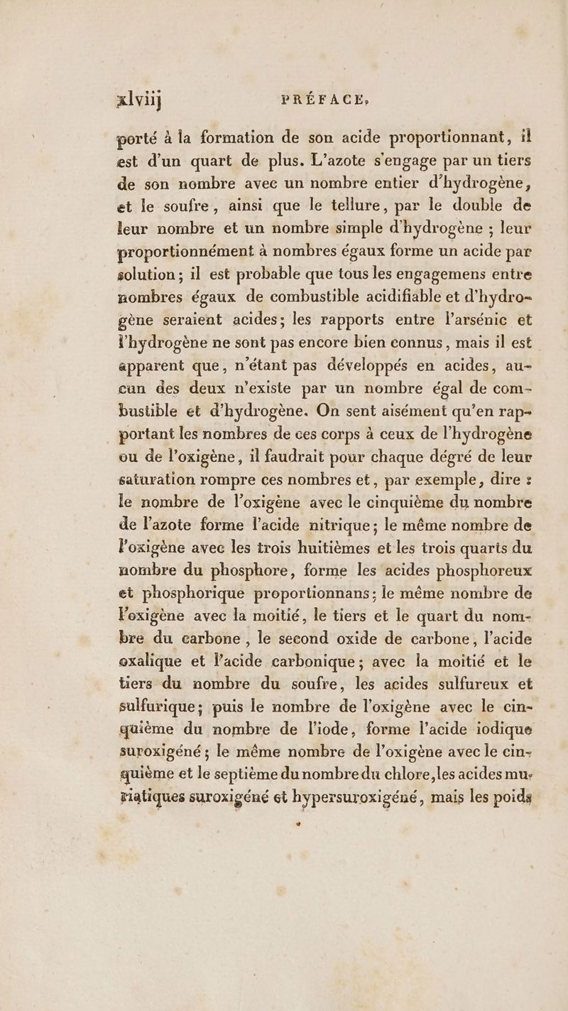 porté à la formation de son acide proportionnant, il est d’un quart de plus. L’azote s'engage par un tiers de son nombre avec un nombre entier d'hydrogène, et le soufre, ainsi que le tellure, par le double de leur nombre et un nombre simple d'hydrogène ; leur proportionnément à nombres égaux forme un acide par solution ; il est probable que tous les engagemens entre nombres égaux de combustible acidifiable et d’hydro- gène seraient acides; les rapports entre l’arsénic et l'hydrogène ne sont pas encore bien connus, mais il est apparent que, n'étant pas développés en acides, au- cun des deux n’existe par un nombre égal de com- bustible et d'hydrogène. On sent aisément qu’en rap- portant les nombres de ces corps à ceux de l'hydrogène ou de l’oxigène, il faudrait pour chaque dégré de leur saturation rompre ces nombres et, par exemple, dire : le nombre de l’oxigène avec le cinquième du nombre de l’azote forme l'acide nitrique; le même nombre de loxigène avec les trois huitièmes et les trois quarts du nombre du phosphore, forme les acides phosphoreux et phosphorique proportionnans ; le même nombre de loxigène avec la moitié, le tiers et le quart du nom- bre du carbone , le second oxide de carbone, l'acide oxalique et l’acide carbonique ; avec la moitié et le tiers du nombre du soufre, les acides sulfureux et sulfurique; puis le nombre de l’oxigène avec le cin- qüième du nombre de l'iode, forme l’acide iodique suroxigéné ; le même nombre de l’oxigène avec le cin- quième et le septième du nombredu chlore, les acides mu. riatiques suroxigéné çt hypersuroxigéné, mais les poids La