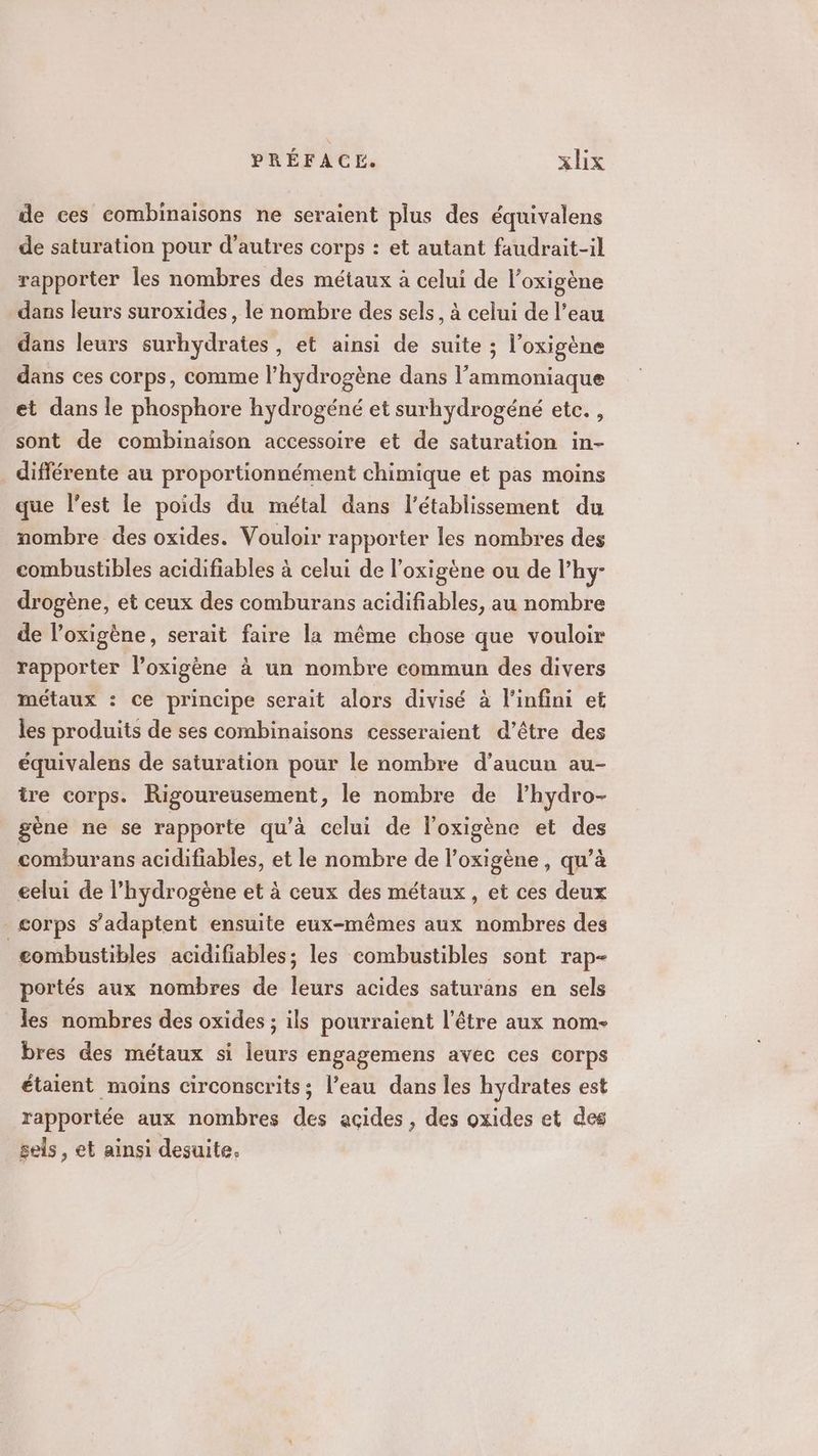 de ces combinaisons ne seraient plus des équivalens de saturation pour d’autres corps : et autant faudrait-il rapporter les nombres des métaux à celui de l’oxigène dans leurs suroxides, le nombre des sels, à celui de l’eau dans leurs surhydrates, et ainsi de suite ; l’oxigène dans ces corps, comme l'hydrogène dans l’'ammoniaque et dans le phosphore hydrogéné et surhydrogéné etc. , sont de combinaison accessoire et de saturation in- différente au proportionnément chimique et pas moins que l’est le poids du métal dans l'établissement du nombre des oxides. Vouloir rapporter les nombres des combustibles acidifiables à celui de l’oxigène ou de l’hy- drogène, et ceux des comburans acidifiables, au nombre de l’oxigène, serait faire la même chose que vouloir rapporter l’oxigène à un nombre commun des divers métaux : ce principe serait alors divisé à l'infini et les produits de ses combinaisons cesseraient d’être des équivalens de saturation pour le nombre d'aucun au- tre corps. Rigoureusement, le nombre de lhydro- gène ne se rapporte qu’à celui de l’oxigène et des comburans acidifiables, et le nombre de l’oxigène, qu’à eelui de l'hydrogène et à ceux des métaux, et ces deux _ corps s'adaptent ensuite eux-mêmes aux nombres des eombustibles acidifiables; les combustibles sont rap- portés aux nombres de leurs acides saturans en sels les nombres des oxides ; ils pourraient l'être aux nom- bres des métaux si leurs engagemens avec ces corps étaient moins circonscrits; l’eau dans les hydrates est rapportée aux nombres des acides, des oxides et des sels, et ainsi desuite.