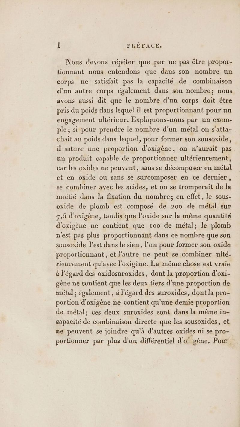 Nous devons répéter que par ne pas être propor- tionnant nous entendons que dans son nombre un corps ne satisfait pas la capacité de combinaison d’un autre corps également dans son nombre; nous avons aussi dit que le nombre d’un corps doit être pris du poids dans lequel il est proportionnant pour un engagement ultérieur. Expliquons-nous par un exem- ple ; si pour prendre le nombre d’un métal on s’atta- chait au poids dans lequel, pour former son sousoxide, il sature une proportion d’oxigène, on n’aurait pas un produit capable de proportionner ultérieurement, car les oxides ne peuvent, sans se décomposer en métal et en oxide ou sans se surcomposer en ce dernier, se combiner avec les acides, et on se tromperait de la moitié dans la fixation du nombre; en eflet, le sous- oxide de plomb est composé de 200 de métal sur 7,5 d'oxigène, tandis que l’oxide sur la même quantité d'oxigène ne contient que 100 de métal; le plomb n'est pas plus proportionnant dans ce nombre que son sousoxide lest dans le sien, l’un pour former son oxide proporlionnant , et l’autre ne peut se combiner ulté- rieurement qu'avec l’oxigène. La même chose est vraie à l'égard des oxidosuroxides, dont la proportion d’oxi- sène ne contient que les deux tiers d’une proportion de métal ; également, à l’égard des suroxides, dont la pro- portion d’oxigène ne contient qu’une demie proportion de métal; ces deux suroxides sont dans la même in- capacité de combinaison directe que les sousoxides, et ne peuvent se joindre qu’à d’autres oxides ni se pro- portionner par plus d’un différentiel d’o’ gène. Pour