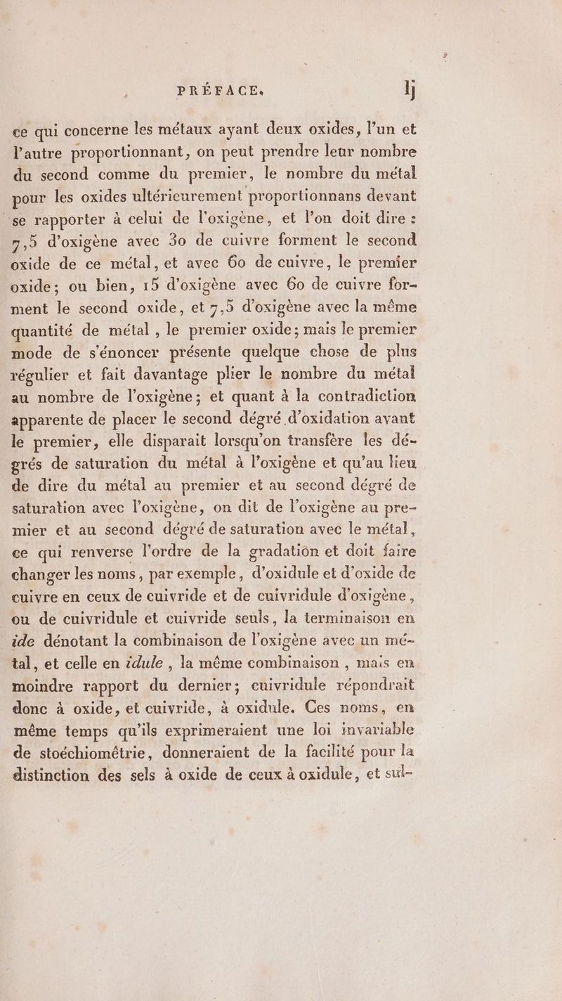 ce qui concerne les métaux ayant deux oxides, l’un et l’autre proportionnant, on peut prendre leur nombre du second comme du premier, le nombre du métal pour les oxides ultérieurement proportionnans devant se rapporter à celui de l'oxigène, et l’on doit dire : 7,5 d'oxigène avec 30 de cuivre forment le second oxide de ce métal, et avec 60 de cuivre, le premier oxide; ou bien, 15 d'oxigène avec 60 de cuivre for- ment le second oxide, et 7,5 d’oxigène avec la même quantité de métal , le premier oxide; mais le premier mode de s'énoncer présente quelque chose de plus régulier et fait davantage plier le nombre du métal au nombre de l’oxigène; et quant à la contradiction apparente de placer le second dégré d’oxidation avant le premier, elle disparait lorsqu'on transfère les dé- grés de saturation du métal à l’oxigène et qu’au lieu de dire du métal au premier et au second dégré de saturation avec l’oxigène, on dit de l’oxigène au pre- mier et au second dégré de saturation avec le métal, ce qui renverse l’ordre de la gradation et doit us changer les noms, par exemple, d’oxidule et d'oxide de cuivre en ceux de cuivride et de cuivridule d’oxigène, ou de cuivridule et cuivride seuls, la terminaison en ide dénotant la combinaison de l’oxigène avec un mé- tal, et celle en zdule , la même combinaison , mais en moindre rapport du dernier; cuivridule répondrait donc à oxide, et cuivride, à oxidule. Ces noms, en même temps qu'ils exprimeraient une loi invariable de stoéchiomêtrie, donneraient de la facilité pour la distinction des sels à oxide de ceux à oxidule, et sut-
