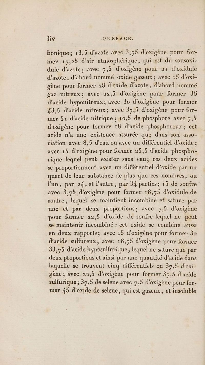 bonique ; 13,5 d'azote avec 3,75 d’oxigène pour for- mer 17,25 d'air atmosphérique, qui est du sousoxi- dule d’azote; avec 7,5 d’oxigène pour 21 d'oxidule d'azote, d’abord nommé oxide gazeux; avec 15 d'oxi- gène pour former 28 d'oxide d'azote, d'abord nommé gaz nitreux; avec 22,5 d’oxigène pour former 36 d'acide hyponitreux; avec 30 d’oxigène pour former 43,5 d’acide nitreux; avec 37,5 d’oxigène pour for- mer 51 d'acide nitrique ; 10,5 de phosphore avec 7,5 d'oxigène pour former 18 d’acide phosphoreux; cet acide n’a une existence assurée que dans son asso- ciation avec 8,5 d’eau ou avec un différentiel d’oxide ; avec 15 d’oxigène pour former 25,5 d'acide phospho- rique lequel peut exister sans eau; ces deux acides se proportionnent avec un différentiel d’oxide par un quart de leur substance de plus que ces nombres, ou lun, par 24,et l’autre, par 34 parties; 15 de soufre avec 3,75 d’oxigène pour former 18,75 d’oxidule de soufre, lequel se maintient incombiné et sature par une et par deux proportions; avec 7,5 d’oxigène pour former 22,5 d'oxide de soufre lequel ne peut se maintenir incombiné : cet oxide se combine aussi en deux rapports; avec 15 d'oxigène pour former 30 d'acide sulfureux; avec 18,75 d'oxigène pour former 33,79 d'acide hyposulfurique, lequel ne sature que par deux proportions et ainsi par une quantité d’acide dans laquelle se trouvent cinq différentiels ou 37,5 d'oxi- gène ; avec 22,5 d’oxigène pour former 37,5 d'acide sulfurique ; 37,5 de selene avec 7,5 d’oxigène pour for- mer 45 d’oxide de selene, qui est gazeux, et insoluble