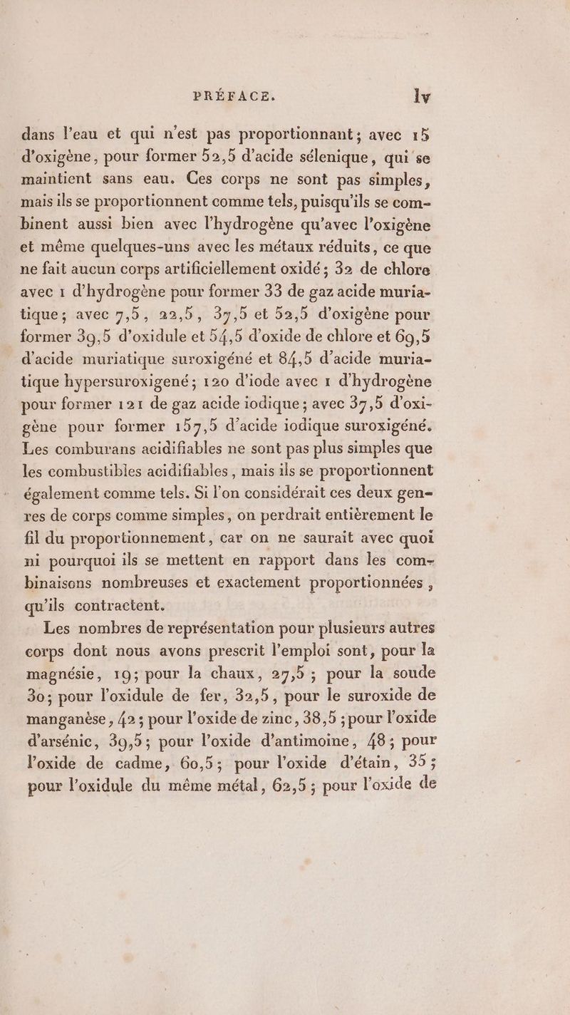 dans l’eau et qui n'est pas proportionnant; avec 15 d’oxigène, pour former 52,5 d'acide sélenique, qui se maintient sans eau. Ces corps ne sont pas simples, mais ils se proportionnent comme tels, puisqu'ils se com- binent aussi bien avec l'hydrogène qu'avec l’oxigène et même quelques-uns avec les métaux réduits, ce que ne fait aucun corps artificiellement oxidé ; 32 de chlore avec 1 d'hydrogène pour former 33 de gaz acide muria- tique; avec 7,5, 22,5, 37,5 et 52,5 d’oxigène pour _ former 39,5 d’oxidule et 54,5 d’oxide de chlore et 69,5 d'acide muriatique suroxigéné et 84,5 d'acide muria- tique hypersuroxigené ; 120 d’iode avec 1 d'hydrogène pour former 121 de gaz acide iodique ; avec 37,5 d’oxi- gène pour former 157,5 d'acide iodique suroxigéné. Les comburans acidifiables ne sont pas plus simples que les combustibles acidifiables , mais ils se proportionnent également comme tels. Si l’on considérait ces deux gen- res de corps comme simples, on perdrait entièrement le fil du proportionnement, car on ne saurait avec quoi ni pourquoi ils se mettent en rapport dans les com- binaisons nombreuses et exactement proportionnées , qu'ils contractent. Les nombres de représentation pour plusieurs autres corps dont nous avons prescrit l'emploi sont, pour la magnésie, 19; pour la chaux, 27,5 ; pour la soude 30; pour l’oxidule de fer, 32,5, pour le suroxide de manganèse , 42; pour l’oxide de zinc, 38,5 ; pour l’oxide d’arsénic, 39,5; pour l’oxide d’antimoine, 48; pour l’oxide de cadme, 60,5; pour l’oxide d’étain, 35; pour l’oxidule du même métal, 62,5 ; pour l’oxide de
