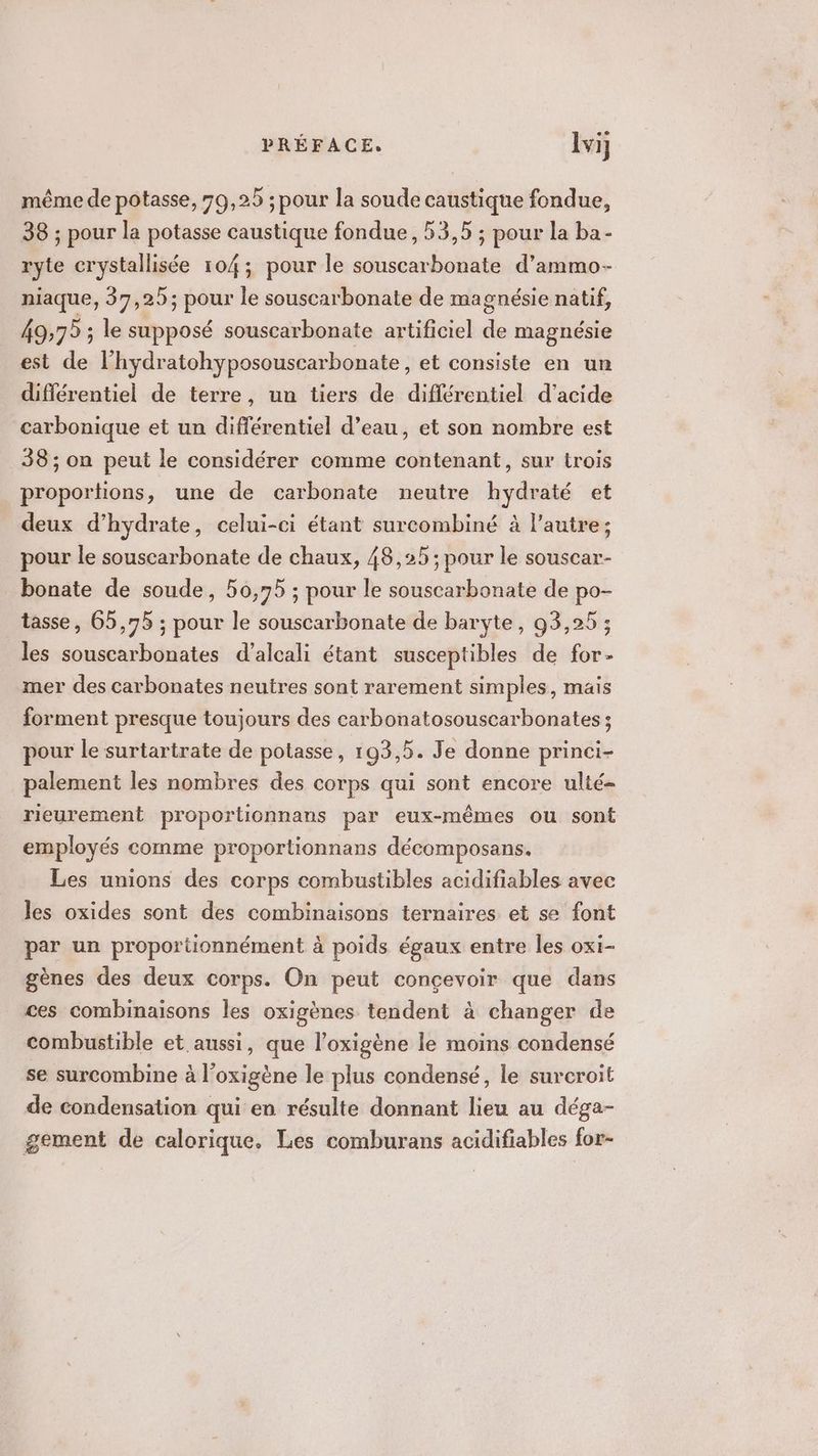 PRÉFACE, lvi même de potasse, 79,25 ; pour la soude caustique fondue, 38 ; pour la potasse caustique fondue, 53,5 ; pour la ba- ryte crystallisée 104; pour le souscarbonate d’ammo- niaque, 37,25; pour le souscarbonate de magnésie natif, 49:75 ; le supposé souscarbonate artificiel de magnésie est de l’hydratohyposouscarbonate, et consiste en un différentiel de terre, un tiers de différentiel d'acide carbonique et un différentiel d’eau, et son nombre est 38; on peut le considérer comme contenant, sur trois proportions, une de carbonate neutre hydraté et deux d’hydrate, celui-ci étant surcombiné à l’autre; pour le souscarbonate de chaux, 48,25 ; pour le souscar- bonate de soude, 50,75 ; pour le souscarbonate de po- tasse, 65,75 ; pour le souscarbonate de baryte, 93,25 ; les souscarbonates d’alcali étant susceptibles de for- mer des carbonates neutres sont rarement simples, mais forment presque toujours des carbonatosouscarbonates ; pour le surtartrate de potasse, 193,5. Je donne princi- palement les nombres des corps qui sont encore ulté- rieurement proporticnnans par eux-mêmes ou sont employés comme proportionnans décomposans. Les unions des corps combustibles acidifiables avec les oxides sont des combinaisons ternaires et se font par un proportionnément à poids égaux entre les oxi- gènes des deux corps. On peut concevoir que dans ces combinaisons les oxigènes tendent à changer de combustible et aussi, que l’oxigène le moins condensé se surcombine à l’oxigène le plus condensé, le surcroit de condensation qui en résulte donnant lieu au déga- gement de calorique. Les comburans acidifiables for-