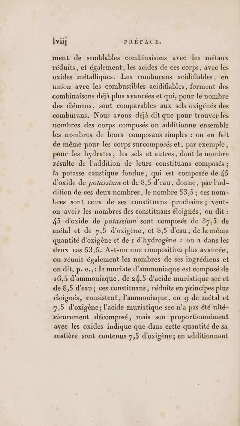 ment de semblables combinaisons avec les métaux réduits, et également, les acides de ces corps, avec les oxides métalliques. Les comburans acidifiables, en union avec les combustibles acidifiables, forment des combinaisons déjà plus avancées et qui, pour le nombre des élémens, sont comparables aux sels oxigénés des comburans. Nous avons déjà dit que pour trouver les nombres des corps composés on additionne ensemble les nombres de leurs composans simples : on en fait de même pour les corps surcomposés et, par exemple, pour les hydrates, les sels et autres, dont le nombre résulte de laddition de leurs constituans composés ; la potasse caustique fondue, qui est composée de 45 d’oxide de potassium et de $,5 d’eau, donne, par l’ad- dition de ces deux nombres, le nombre 53,5 ; ces nom- bres sont ceux de ses constituans prochains ; veut- on avoir les nombres des constituans éloignés, on dit : 45 d’oxide de potassium sont composés de 37,5 de métal et de 7,5 d'oxigène, et 8,5 d'eau, de la même quantité d’oxigène et de 1 d'hydrogène : on a dans les deux cas 53,5, A-t-on une composition plus avancée, on réunit également les nombres de ses ingrédiens et on dit, p. e., : Le muriate d’ammoniaque est composé de 16,5 d’ammoniaque, de 24,5 d'acide muriatique sec et de 8,5 d'eau; ces constituans, réduits en principes plus éloignés, consistent, l’ammoniaque, en 9 de métal et 7,b d’oxigène; l'acide muriatique sec n’a pas été ulté- rieurement décomposé, mais son proportionnément avec les oxides indique que dans cette quantité de sa matière sont contenus 7,5 d'oxigène; en additionnant