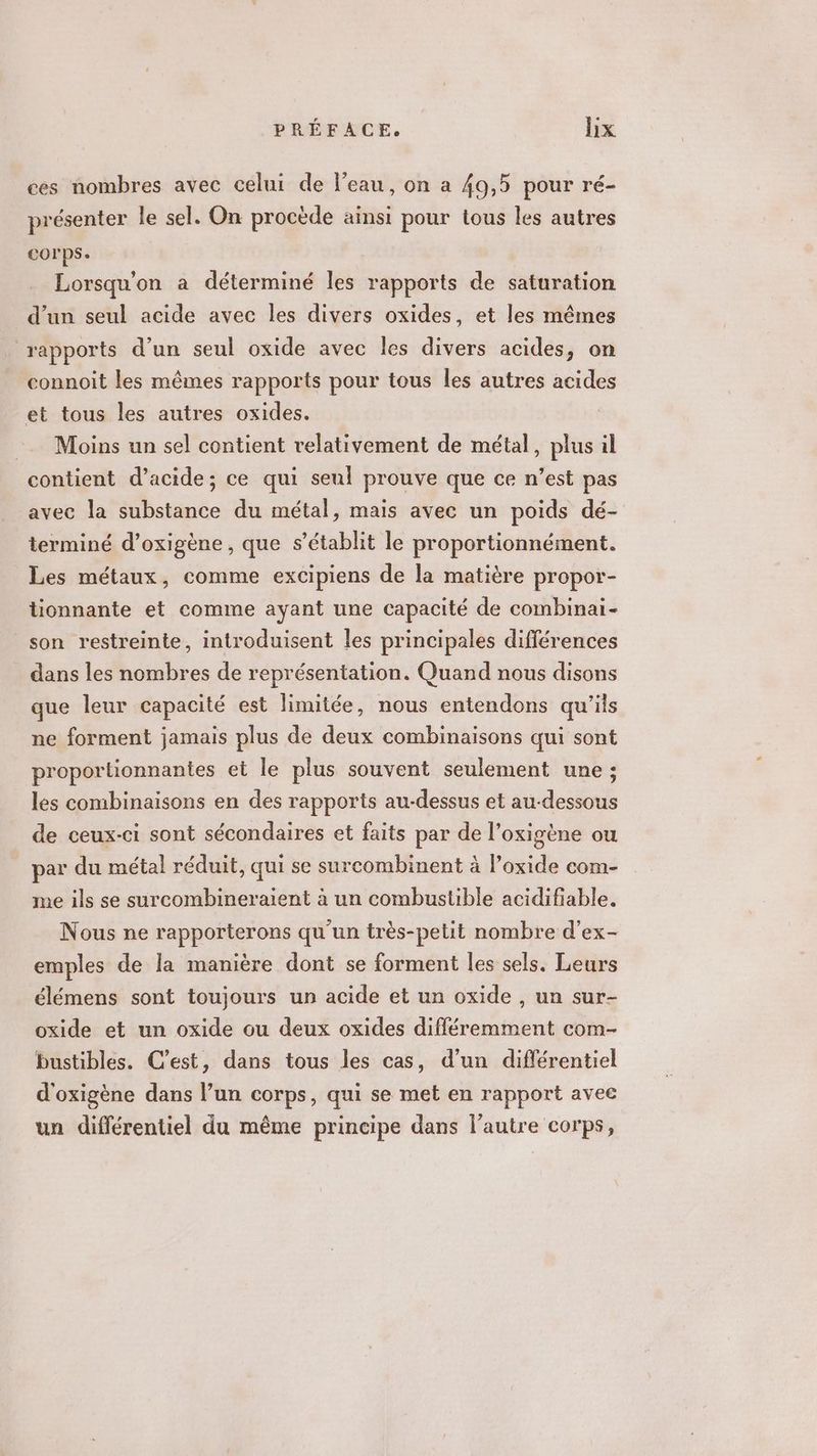ces nombres avec celui de l’eau, on a 49,5 pour ré- présenter le sel. On procède ainsi pour tous les autres corps. Lorsqu'on a déterminé les rapports de saturation d'un seul acide avec les divers oxides, et les mêmes rapports d’un seul oxide avec les divers acides, on connoit les mêmes rapports pour tous les autres acides et tous les autres oxides. = Moins un sel contient relativement de métal, plus il contient d'acide; ce qui seul prouve que ce n’est pas avec la substance du métal, mais avec un poids dé- terminé d’oxigène, que s’établit le proportionnément. Les métaux, comme excipiens de la matière propor- tionnante et comme ayant une capacité de combinai- son restreinte, introduisent les principales différences dans les nombres de représentation. Quand nous disons que leur capacité est limitée, nous entendons qu'ils ne forment jamais plus de deux combinaisons qui sont proportionnantes et le plus souvent seulement une ; les combinaisons en des rapports au-dessus et au-dessous de ceux-ci sont sécondaires et faits par de l’oxigène ou par du métal réduit, qui se surcombinent à l’oxide com- me ils se surcombineraient à un combustible acidifiable. Nous ne rapporterons qu'un très-pelit nombre d’ex- emples de la manière dont se forment les sels. Leurs élémens sont toujours un acide et un oxide , un sur- oxide et un oxide ou deux oxides différemment com- bustibles. C’est, dans tous les cas, d’un différentiel d'oxigène dans l’un corps, qui se met en rapport avec un différentiel du même principe dans l’autre corps,