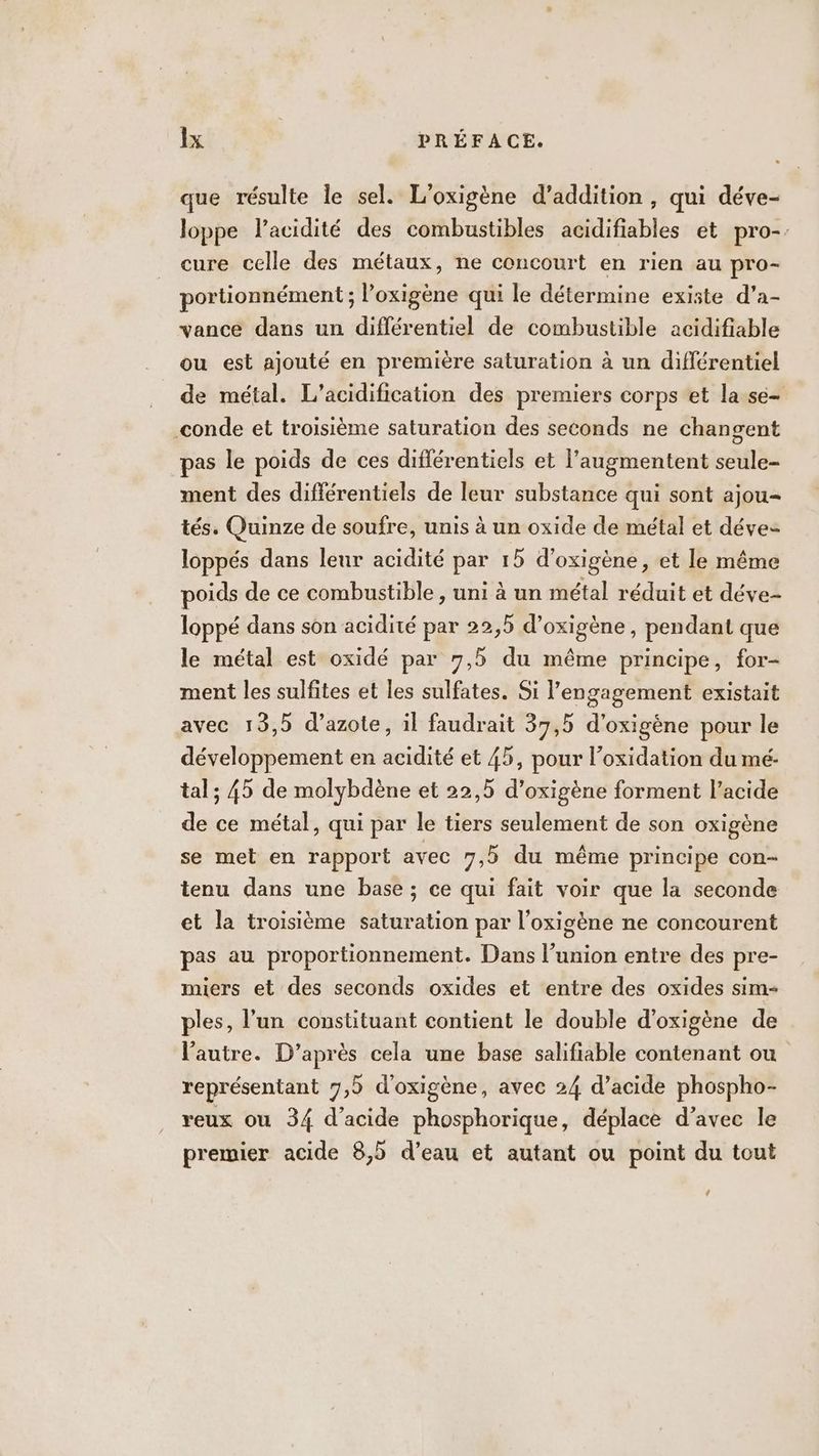 que résulte le sel. L’oxigène d’addition , qui déve- loppe l'acidité des combustibles acidifiables et pro-. cure celle des métaux, ne concourt en rien au pro- portionnément ; l’oxigène qui le détermine existe d’a- vance dans un différentiel de combustible acidifiable ou est ajouté en première saturation à un différentiel de métal. L’acidification des premiers corps et la se- -conde et troisième saturation des seconds ne changent pas le poids de ces différentiels et l’augmentent seule- ment des différentiels de leur substance qui sont ajou- tés. Quinze de soufre, unis à un oxide de métal et déve loppés dans leur acidité par 15 d’oxigène, et le même poids de ce combustible , uni à un métal réduit et déve- loppé dans son acidité par 22,5 d’oxigène, pendant que le métal est oxidé par 7,5 du même principe, for- ment les sulfites et les sulfates. Si l'engagement existait avec 13,5 d’azote, il faudrait 39,5 d'oxigéne pour le développement en acidité et 45, pour l’oxidation du mé- tal; 45 de molybdène et 22,5 d’oxigène forment l’acide de ce métal, qui par le tiers seulement de son oxigène se met en rapport avec 7,5 du même principe con- tenu dans une base ; ce qui fait voir que la seconde et la troisième saturation par l’oxigène ne concourent pas au proportionnement. Dans l’union entre des pre- miers et des seconds oxides et entre des oxides sim- ples, l’un constituant contient le double d’oxigène de l'autre. D’après cela une base salifiable contenant ou représentant 7,5 d'oxigène, avec 24 d’acide phospho- reux ou 34 d'acide phosphorique, déplace d’avec le premier acide 8,5 d’eau et autant ou point du tout (4