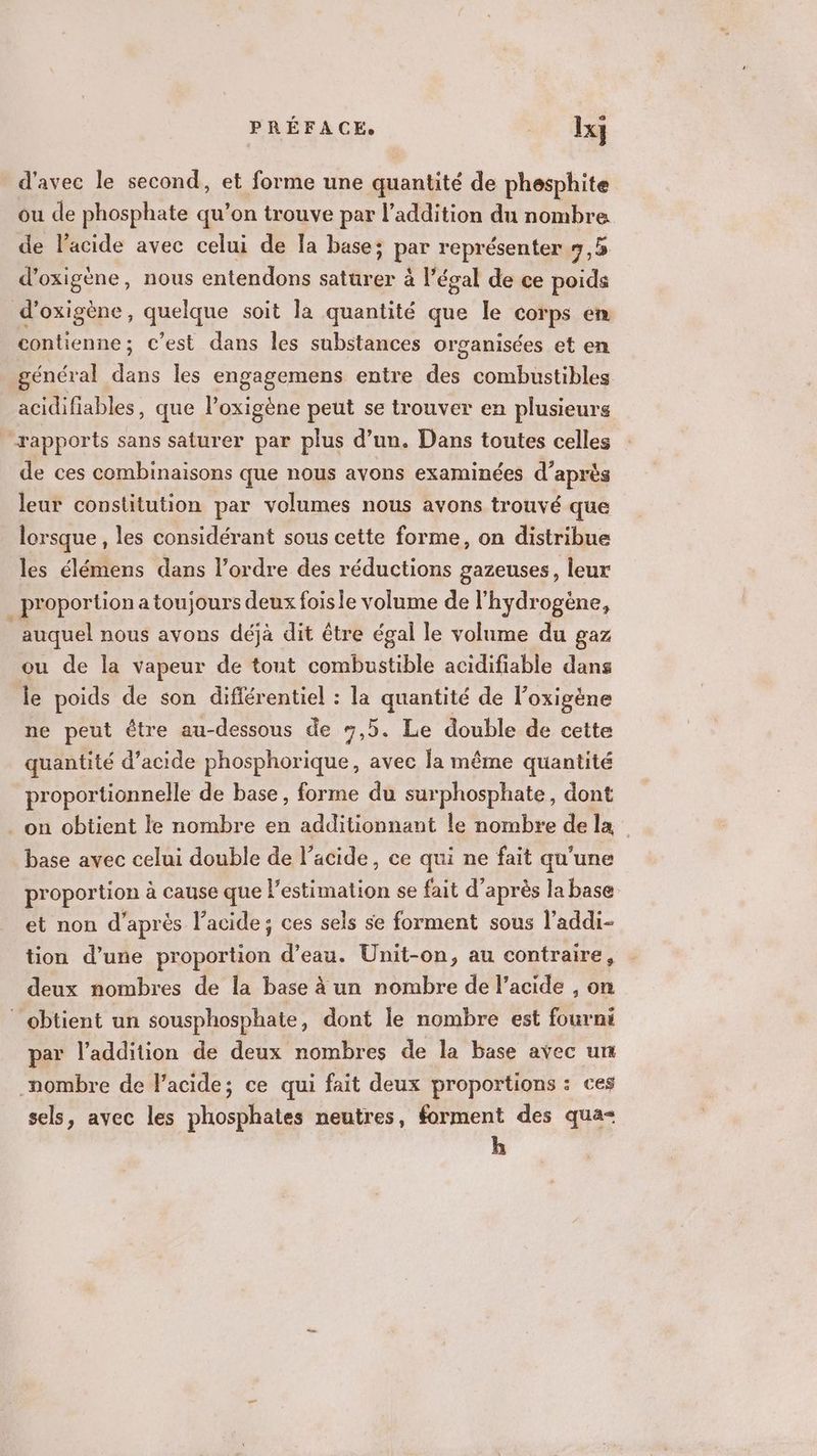 d'avec le second, et forme une quantité de phesphite ou de phosphate qu’on trouve par l'addition du nombre de l'acide avec celui de la base; par représenter 9,5 d’oxigène, nous entendons saturer à l’égal de ce poids d'oxigène, quelque soit la quantité que le corps en contienne; c’est dans les substances organisées et en général dans les engagemens entre des combustibles. acidifiables, que l’oxigène peut se trouver en plusieurs rapports sans saturer par plus d’un. Dans toutes celles de ces combinaisons que nous avons examinées d’après leur constitution par volumes nous avons trouvé que lorsque , les considérant sous cette forme, on distribue les élémens dans l’ordre des réductions gazeuses, leur _ proportion a toujours deux foisie volume de l'hydrogène, auquel nous avons déjà dit être égal le volume du gaz ou de la vapeur de tout combustible acidifiable dans le poids de son difiérentiel : la quantité de l’oxigène ne peut être au-dessous de 7,5. Le double de cette quantité d'acide phosphorique, avec la même quantité proportionnelle de base, forme du surphosphate, dont . on obtient le nombre en additionnant le nombre de la base avec celui double de l'acide, ce qui ne fait qu'une proportion à cause que l’estimation se fait d’après la base et non d'après l'acide; ces sels se forment sous l’addi- tion d’une proportion d’eau. Unit-on, au contraire, deux nombres de la base à un nombre de l'acide , on obtient un sousphosphate, dont le nombre est fourni par l'addition de deux nombres de la base avec un nombre de lacide; ce qui fait deux proportions : ces sels, avec les phosphates neutres, forment des qua- h