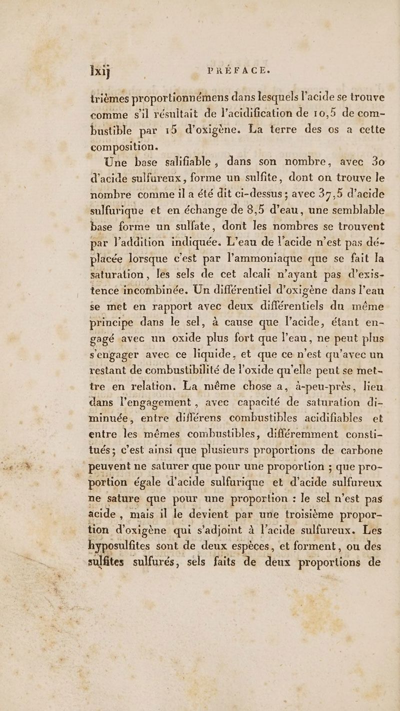 trièmes proportionnémens dans lesquels ne se trouve comme s'il résultait de l’acidification de 10,5 de com- bustible par 15 d’oxigène. La terre des os à cette composition. Une base salifiable, dans son nombre, avec 30 d'acide sulfureux, forme un sulfite, dont on trouve le nombre comme il a été dit ci-dessus ; avec 37,5 d’acide sulfurique et en échange de 8,5 d’eau, une semblable base forme un sulfate, dont les nombres se trouvent par l'addition indiquée. L’eau de l'acide n’est pas dé- placée lorsque c’est par l’ammoniaque que se fait la saturation, les sels de cet alcali n’ayant pas d’exis- tence incombinée. Un différentiel d’oxigène dans l’ean se met en rapport avec deux diflérentiels du même principe dans le sel, à cause que l'acide, étant en- gagé avec un oxide plus fort que Peau, ne peut plus s'engager avec ce liquide, et que ce n'est qu'avec un restant de combustibilité de l’oxide qu’elle peut se met- tre en relation. La même chose a, à-peu-près, lieu dans l'engagement , avec capacité de saturation di- minuée, entre diflérens combustibles acidifiables et entre les mêmes combustibles, différemment consti- tués; c’est ainsi que plusieurs proportions de carbone portion égale d'acide sulfurique et d'acide sulfureux ne sature que pour une proportion : le sel n’est pas acide, mais il le devient par une troisième propor- tion d’oxigène qui s’adjoint à lacide sulfureux. Les hyposulfites sont de deux espèces, et forment, ou des sulfites sulfurés, sels faits de deux RAPPOHEONS de