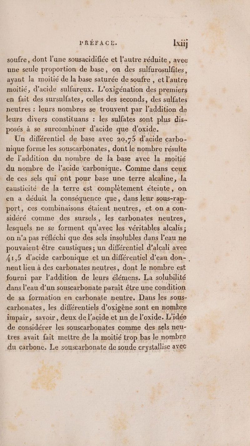 soufre, dont l’une sousacidifiée et l’autre réduite , avec une seule proportion de base, où des sulfurosulfites, ayant la moitié de la base saturée de soufre , et l'autre moitié, d'acide sulfureux. L’oxigénation des premiers en fait des sursulfates, celles des seconds, des sulfates neutres : leurs nombres se trouvent par l'addition de leurs divers constituans : les sulfates sont plus dis- posés à se surcombiner d'acide que d’oxide. Un différentiel de base avec 20 ,75 d'acide carbo- nique forme les souscarbonates, dont le nombre résulte de l'addition du nombre de la base avec la moitié du nombre de l'acide carbonique. Comme dans ceux de ces sels qui ont pour base une terre alcaline , la causlicité de la terre est complètement éteinte, on en a déduit la conséquence que, dans leur sous-rap- port, ces combinaisons étaient neutres, et on a con- sidéré comme des sursels, les carbonates neutres, | aquels ne se forment qu'avec les véritables alcalis ; on n'a pas réfléchi que des sels insolubles dans l’eau ne pouvaient être caustiques ; un différentiel d'alcali avec 41,5 d'acide carbonique et un diflér entiel d’eau don- à nent lieu à des carbonates neutres, dont le nombre est fourni par l'addition de leurs menée La solubilité dans l’eau d’un souscarbonate paraît être une condition de sa formation en carbonaie neutre, Dans les sous- carhonates, les différentiels d’oxigène sont en nombre impair, savoir, deux de l’acide et un del’ oxide. L'idée de considérer les souscarbonates comme des sels neu- tres avait fait mettre de la moitié trop bas le nombre du carbone. Le souscarbonate de soude crystallise ayec