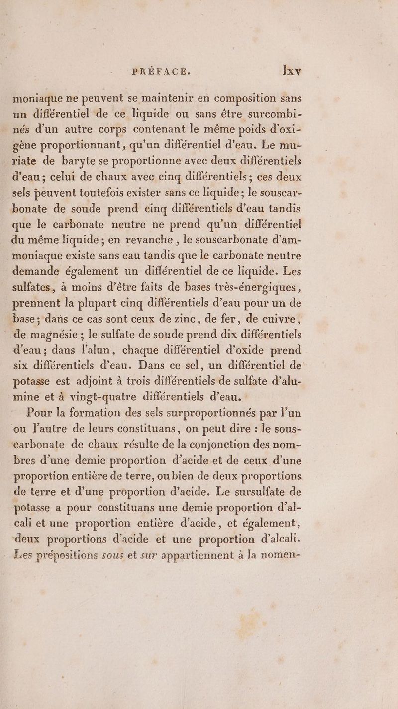 moniaque ne peuvent se maintenir en composition sans un différentiel de ce liquide ou sans être surcombi- nés d’un autre corps contenant le même poids d'oxi- gène proportionnant, qu’un diflérentiel d’eau. Le mu- riate de baryte se proportionne avec deux diflérentiels d'eau ; celui de chaux avec cinq différentiels ; ces deux sels peuvent toutefois exister sans ce liquide; le souscar- bonate de soude prend cinq différentiels d’eau tandis que le carbonate neutre ne prend qu’un différentiel du même liquide ; en revanche , le souscarbonate d’am- moniaque existe sans eau tandis que le carbonate neutre demande également un différentiel de ce liquide. Les sulfates, à moins d’être faits de bases très-énergiques, prennent la plupart cinq différentiels d’eau pour un de base; dans ce cas sont ceux de zinc, de fer, de cuivre, de magnésie ; le sulfate de soude prend dix différentiels d’eau ; dans l’alun, chaque différentiel d’oxide prend six différentiels d’eau. Dans ce sel, un différentiel de potasse est adjoint à trois diflérentiels de sulfate d’alu- mine et à vingt-quatre différentiels d’eau. Pour la formation des sels surproportionnés par l’un où l’autre de leurs constituans, on peut dire : le sous- ‘carbonate de chaux résulte de la conjonction des nom- bres d’une demie proportion d'acide et de ceux d’une proportion entière de terre, ou bien de deux proportions de terre et d’une proportion d’acide. Le sursulfate de potasse a pour constituans une demie proportion d’al- cali et une proportion entière d'acide, et également, deux proportions d'acide et une proportion d'alcali. Les prépositions sous et sur appartiennent à Ja nomen-