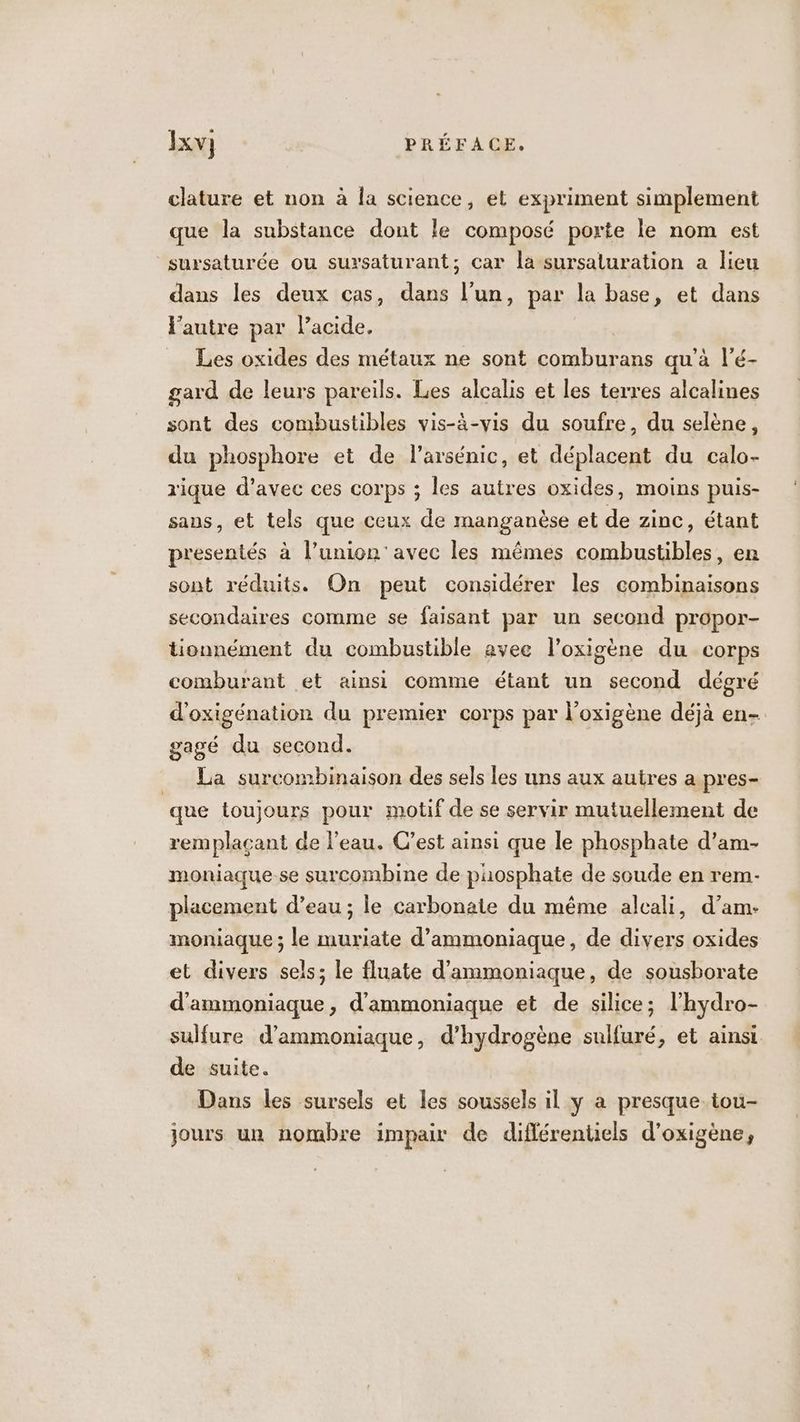 clature et non à la science, et expriment simplement que la substance dont le composé porte le nom est sursaturée ou sursaturant; car la sursaturation a lieu dans les deux cas, dans l’un, par la base, et dans l'autre par Pacide, Les oxides des métaux ne sont comburans qu’à l'é- gard de leurs pareils. Les alcalis et les terres alcalines sont des combustibles vis-à-vis du soufre, du selène, du phosphore et de l’arsénic, et déplacent du calo- rique d’avec ces corps ; les autres oxides, moins puis- sans, et tels que ceux de manganèse et de zinc, étant presentés à l'union’ avec les mêmes combustibles, en sont réduits. On peut considérer les combinaisons secondaires comme se faisant par un second propor- tionnément du combustible avec l’oxigène du corps comburant et ainsi comme étant un second dégré d'oxigénation du premier corps par l’oxigène déjà en- gagé du second. __ La surcombinaison des sels les uns aux autres a pres- que toujours pour motif de se servir mutuellement de remplaçant de l’eau. C’est ainsi que le phosphate d’am- moniaque.se surcombine de phosphate de soude en rem- placement d’eau ; le carbonate du même alcali, d’am- moniaque ; le muriate d’ammoniaque, de divers oxides et divers sels; le fluate d’ammoniaque, de sousborate d'ammoniaque, d'ammoniaque et de silice; l’hydro- sulfure d’ammoniaque, d'hydrogène sulfuré, et ainsi de suite. Dans les sursels et les soussels il y a presque tou- jours un nombre impair de diflérentiels d’oxigène,