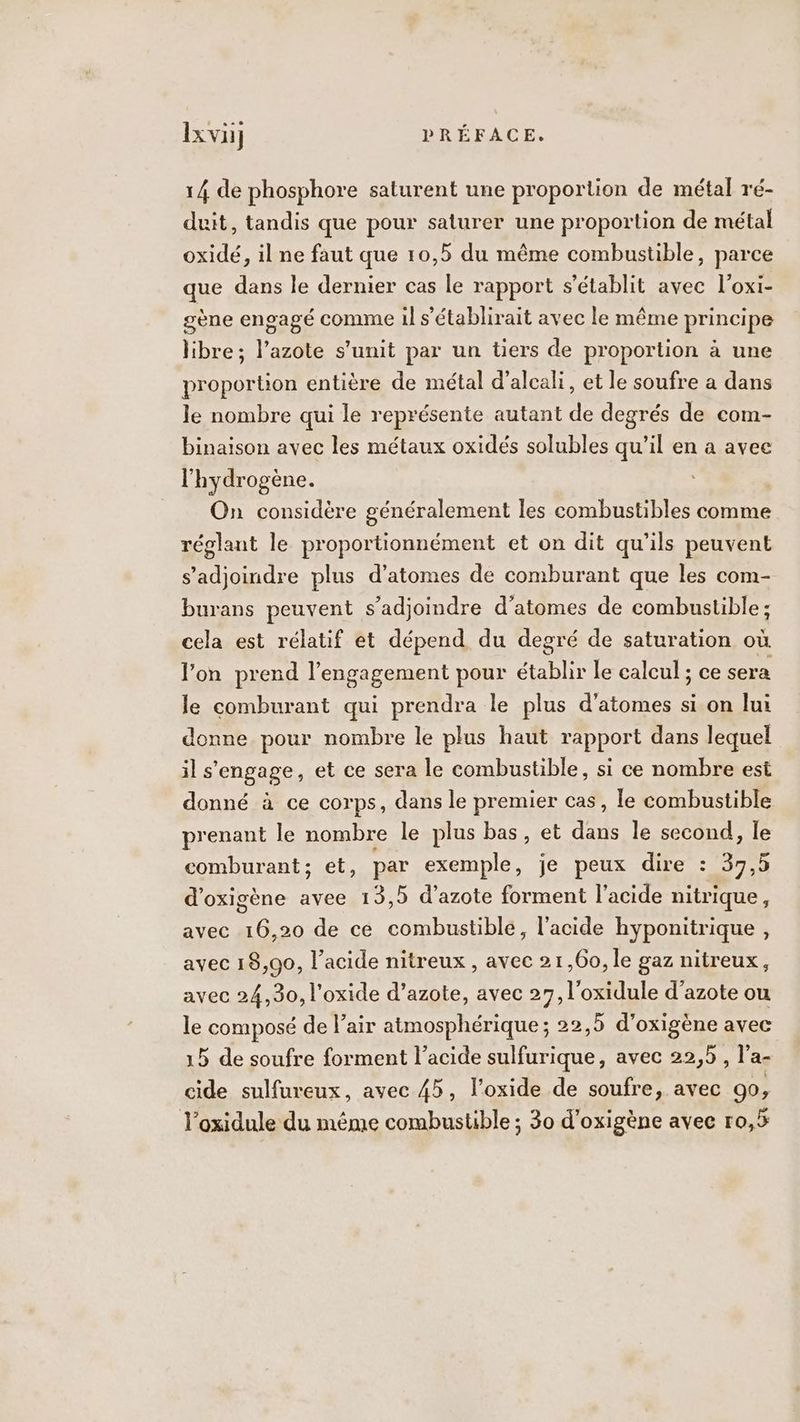 14 de phosphore saturent une proportion de métal ré- duit, tandis que pour saturer une proportion de métal oxidé, il ne faut que 10,5 du même combustible, parce que dans le dernier cas le rapport s'établit avec l'oxi- gène engagé comme il s'établirait avec le même principe libre; l’azote s’unit par un tiers de proportion à une proportion entière de métal d’alcali, et le soufre a dans le nombre qui le représente autant de degrés de com- binaison avec les métaux oxidés solubles qu’il en a avec l'hydrogène. On considère généralement les combustibles comme réglant le proportionnément et on dit qu'ils peuvent s’adjoindre plus d’atomes de comburant que les com- burans peuvent s’adjoindre d’atomes de combustible ; cela est rélatif et dépend du degré de saturation où l'on prend l'engagement pour établir le calcul ; ce sera le comburant qui prendra le plus d'atomes si on lui donne pour nombre le plus haut rapport dans lequel ils engage, et ce sera le combustible, si ce nombre est donné à ce corps, dans le premier cas, le combustible prenant le nombre le plus bas, et das le second, le comburant; et, par exemple, je peux dire : 37,5 d’oxigène avee 13,5 d'azote forment l'acide nitrique, avec 16,20 de ce combustible, l'acide hyponitrique , avec 18,90, l'acide nitreux , avec 21,60, le gaz nitreux, avec 24,30, l'oxide d’azote, avec 27, l'oxidule d'azote ou le composé de air atmosphérique; 22,5 d’oxigène avec 5 de soufre forment l’acide sulfurique, avec 22,5 , l’a- cide sulfureux, avec 45, l'oxide de soufre, avec 90, l’oxidule du même combustible ; 30 d'oxigène avec r0,5