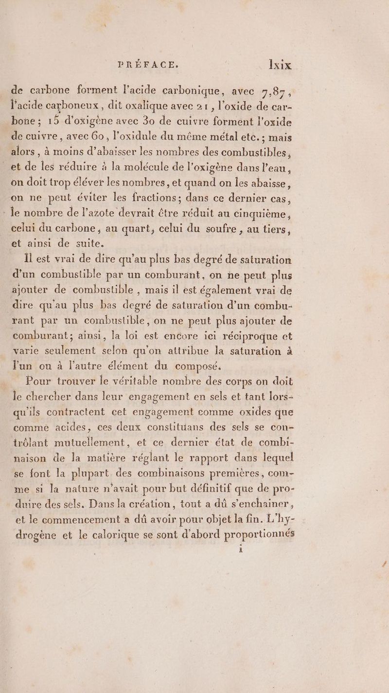 de carbone forment l'acide carbonique, avec 7,87, l'acide carboneux , dit oxalique avec 21, l’oxide de car- bone ; 15 d' oxigène avec 30 de cuivre forment l’oxide de cuivre, avec Go, l’oxidule du même métal ete. ; mais alors , à moins d’abaisser les nombres des combustibles, et de les réduire à la molécule de l’oxigène dans l’eau, on doit trop éléver les nombres, et quand on les abaisse, on ne peul éviter les fractions : dans ce dernier Cas, : le nombre de l’azote devrait être réduit au cinquième ; celui du carbone, au quart, celui du soufre , au tiers, et ainsi de suite. Îl est vrai de dire qu'au plus bas degré de saturation d’un combustible par un comburant, on ñe peut plus ajouter de combustible , mais il est également vrai de dire qu'au plus bas ue de saturation d’un combu- rant par un cornbustible, on ne peut plus ajouter de comburant; ainsi, la loi est encore ici réciproque et varie seulement selon qu'on attribue la saturation à l'un ou à l’autre élément du composé. Pour trouver le véritable nombre des corps on doit le chercher dans leur engagement en sels et tant lors- qu'ils contractent cet engagement comme oxides que comme acides, ces deux constituüans des sels se con- irôlant mutuellement, et ce dernier état de combi- naison de la matière réglant le rapport dans lequel se font la plupart des combinaisons premières, com- me si la nature n'avait pour but définitif que de pro- duire des sels. Dans la création, tout a dû s’enchainer, et le commencement a dû avoir pour objet la fin. L’hy- drogène et le calorique se sont d'abord proportionnés à