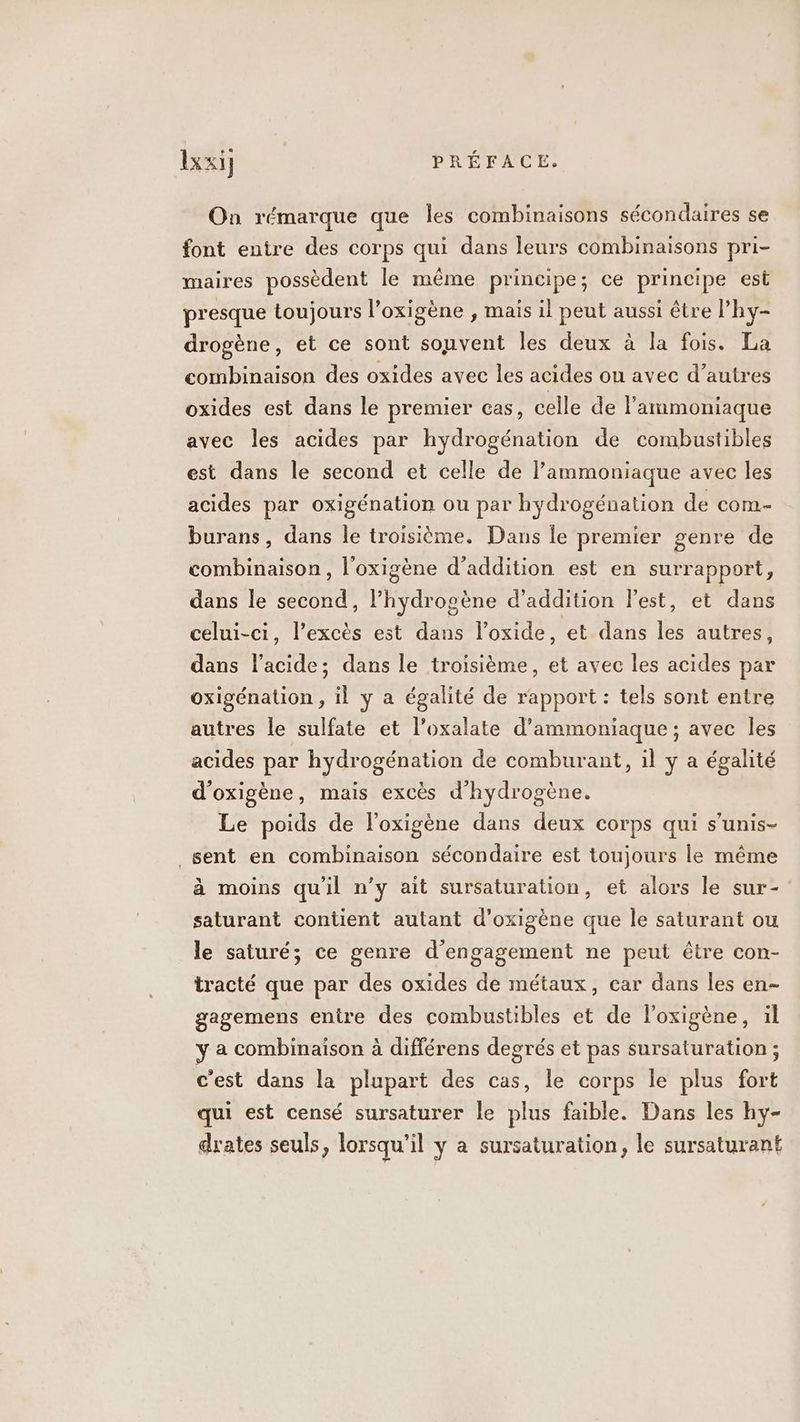 On rémarque que les combinaisons sécondaires se font entre des corps qui dans leurs combinaisons pri- maires possèdent le même principe; ce principe est presque toujours l’oxigène , maïs il peut aussi être l’hy- drogène, et ce sont souvent les deux à la fois. La combinaison des oxides avec les acides ou avec d’autres oxides est dans le premier cas, celle de lammoniaque avec les acides par hydrogénation de combustibles est dans le second et celle de l’ammoniaque avec les acides par oxigénation ou par hydrogénation de com- burans, dans le troisième, Dans le premier genre de combinaison, l'oxigène d’addition est en surrapport, dans le second, l’hydrogène d’addition Fest, et dans celui-ci, l’excès est dans l’oxide, et dans les autres, dans l'acide; dans le troisième, et avec les acides par oxigénation , il y a égalité de rapport : tels sont entre autres le sulfate et l’oxalate d’ammoniaque ; avec les acides par hydrogénation de comburant, il y a égalité d'oxigène, mais excès d'hydrogène. Le poids de l’oxigène dans deux corps qui s’unis- _sent en combinaison sécondaire est toujours le même à moins qu'il n’y ait sursaturation, et alors le sur- saturant contient autant d’oxigène que le saturant ou le saturé; ce genre d'engagement ne peut être con- tracté que par des oxides de métaux, car dans les en- gagemens entre des combustibles et de l’oxigène, il y a combinaison à différens degrés et pas sursaturation ; c'est dans la plupart des cas, le corps le plus fort qui est censé sursaturer le plus faible. Dans les hy- drates seuls, lorsqu'il y a sursaturation, le sursaturant