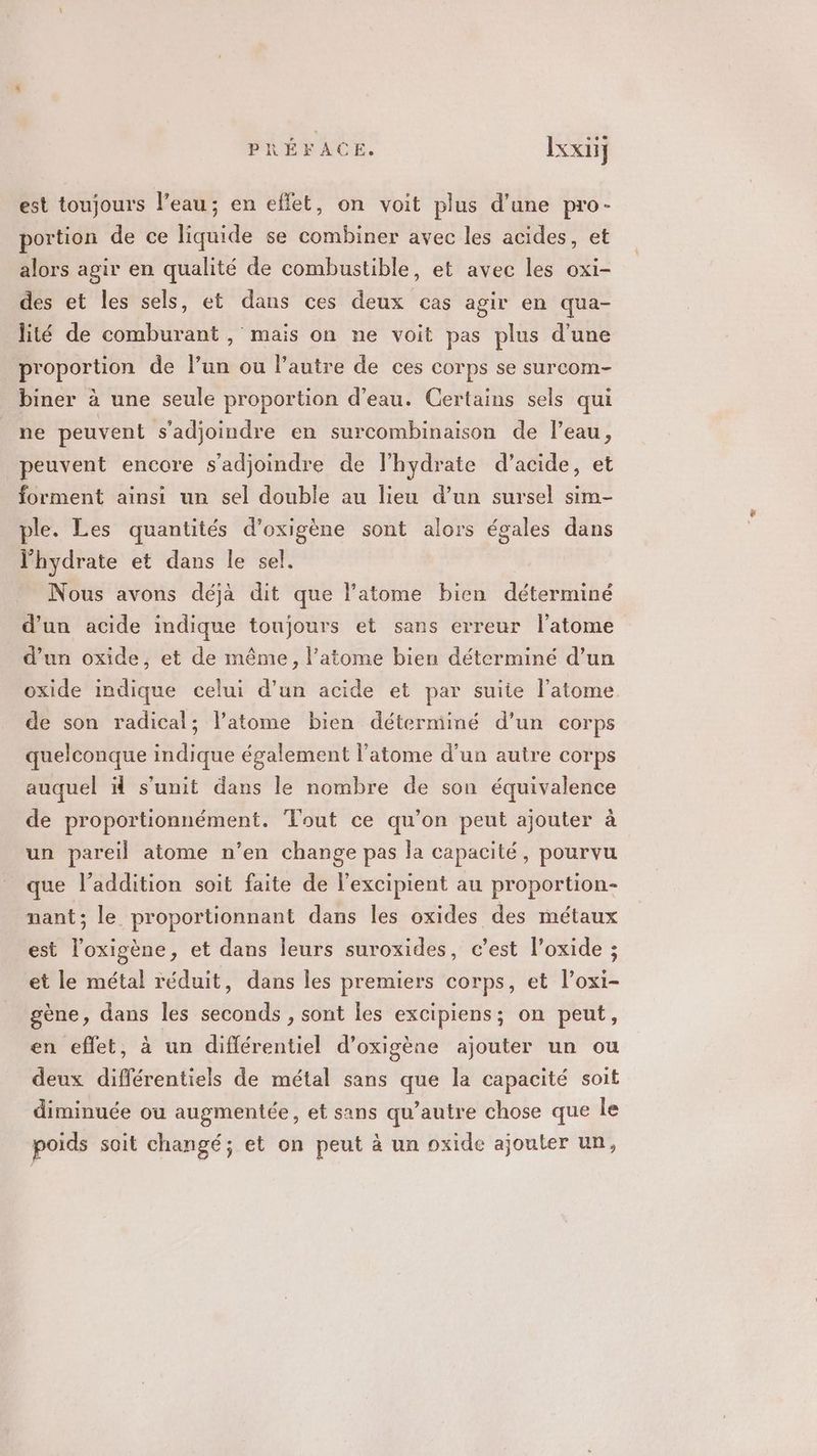 est toujours l’eau; en effet, on voit plus d’une pro- portion de ce liquide se combiner avec les acides, et alors agir en qualité de combustible, et avec les oxi- des et les sels, et dans ces deux cas agir en qua- lité de comburant , mais on ne voit pas plus d'une proportion de l’un ou l’autre de ces corps se surcom- biner à une seule proportion d’eau. Certains sels qui ne peuvent s'adjoindre en surcombinaison de l’eau, peuvent encore s’adjoindre de l'hydrate d'acide, et forment ainsi un sel double au lieu d’un sursel sim- ple. Les quantités d’oxigène sont alors égales dans l'hydrate et dans le sel. Nous avons déjà dit que l'atome bien déterminé d’un acide indique toujours et sans erreur l'atome d'un oxide, et de même, l'atome bien déterminé d’un oxide indique celui d’un acide et par suite l'atome de son radical; l’atome bien déterminé d’un corps quelconque indique également l'atome d’un autre corps auquel ä s'unit dans le nombre de son équivalence de proportionnément. Tout ce qu’on peut ajouter à un pareil atome n’en change pas la capacité, pourvu que l'addition soit faite de l’excipient au proportion- nant; le proportionnant dans les oxides des métaux est l’oxigène, et dans leurs suroxides, c’est l’oxide ; et le métal réduit, dans les premiers corps, et l’oxi- gène, dans les seconds , sont les excipiens; on peut, en effet, à un diflérentiel d’oxigène ajouter un ou deux différentiels de métal sans que la capacité soit diminuée ou augmentée, et sans qu'autre chose que le poids soit changé; et on peut à un oxide ajouter un,