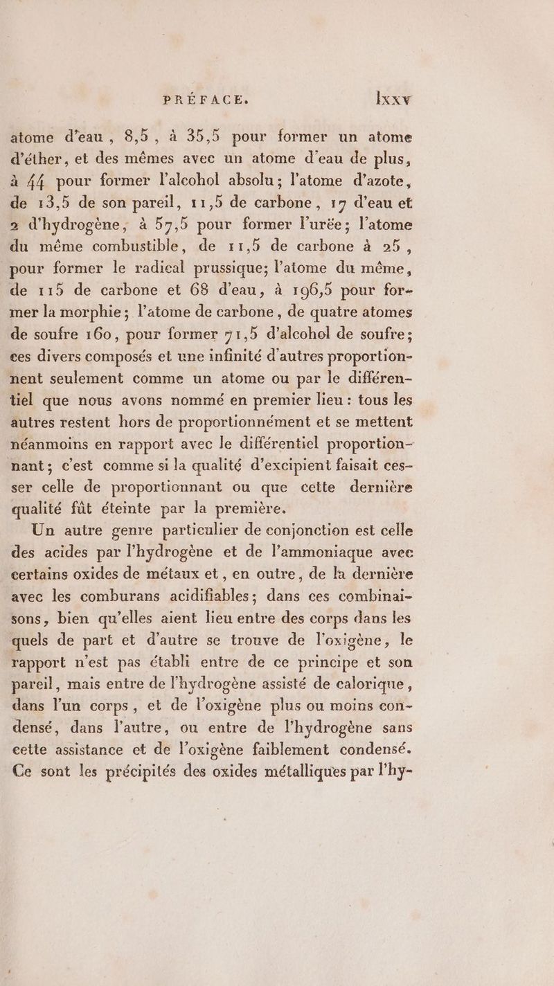 atome d’eau, 8,5, à 35,5 pour former un atome d’éther, et des mêmes avec un atome d'eau de plus, à 44 pour former l’alcohol absolu ; l'atome d'azote, de 13,5 de son pareil, 11,5 de carbone, 17 d’eau et 2 d'hydrogène, à 57,5 pour former l'urée; l'atome du même combustible, de r1,5 de carbone à 25, pour former le radical prussique; l'atome du même, de 115 de carbone et 63 d’eau, à 196,5 pour for- mer la morphie ; l’atome de carbone, de quatre atomes de soufre 160, pour former 71,5 d’alcohol de soufre; ces divers composés et une infinité d'autres proportion- nent seulement comme un atome ou par le différen- tiel que nous avons nommé en premier lieu : tous les autres restent hors de proportionnément et se mettent néanmoins en rapport avec le différentiel proportion nant; c’est comme si la qualité d’excipient faisait ces- ser celle de proportionnant ou que cette dernière qualité fût éteinte par la première. Un autre genre particulier de conjonction est celle des acides par l'hydrogène et de l’ammoniaque avee certains oxides de métaux et , en outre, de la dernière avec les comburans acidifiables; dans ces combinai- sons, bien qu’elles aient lieu entre des corps dans les quels de part et d'autre se trouve de l’oxigène, Île rapport n’est pas établi entre de ce principe et son pareil, mais entre de l'hydrogène assisté de calorique, dans l’un corps, et de l’oxigène plus ou moins con- densé, dans l’autre, ou entre de l'hydrogène sans cette assistance et de l’oxigène faiblement condensé. Ce sont les précipités des oxides métalliques par l’hy-