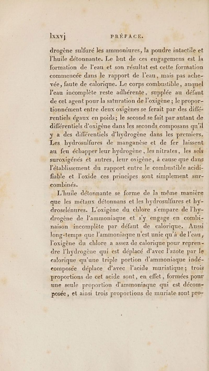 drogène sulfuré les ammoniures, la poudre intactile et l'huile détonnante. Le but de ces engagemens est Ja formation de l’eau et son résultat est cette forntation commencée dans le rapport de l'eau, mais pas ache- vée, faute de calorique. Le corps combustible, auquel l'eau incomplète reste adhérente, supplée au défaut de cet agent pour la saturation de l'oxigène ; le propor- tionnément entre deux oxigènes se ferait par des diflé= rentiels égaux en poids; le second se fait par autant de différentiels d’oxigène dans les seconds composans qu'il y a des différentiels d'hydrogène dans les premiers. Les hydrosulfures de manganèse et de fer laissent au feu échapper leur hydrogène, les nitrates, les sels suroxigénés et autres, leur oxigène, à cause qué dans l'établissement du rapport entre le combustible acidi- fiable et l'oxide ces principes sont simplement sur- combinés. | L'huile détonnante se forme de la même manière que les métaux détonnans et les hydrosulfures et hy- droselénures. L’oxigène du chlore s'empare de l'hy- drogène de l’ammoniaque et s'y engage en combi- naison incomplète par défaut de calorique. Aussi Tong-temps que l’'ammoniaque n’est unie qu’à de l'eau, l'oxigène du chlore a assez de calorique pour repren- dre l'hydrogène qui est déplacé d’avec l'azote par le calorique qu’une triple portion d’ammoniaque indé- composée déplace d’avec l'acide muriatique; trois proportions de cet acide sont, en effet, formées pour une seule proportion d’ammoniaque qui est décom- posée ; €t ainsi trois proportions de muriate sont pro-