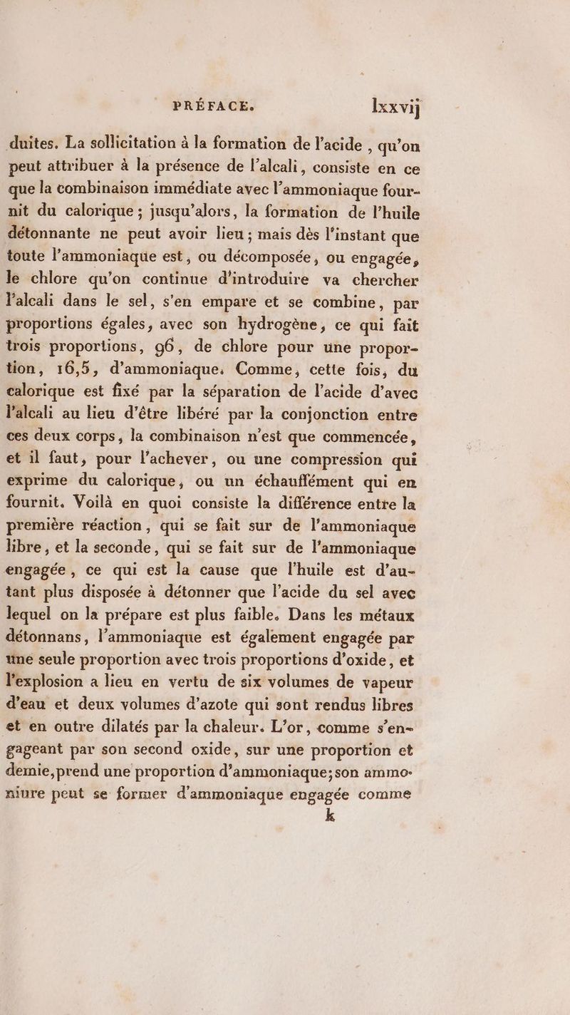 duites. La sollicitation à la formation de l'acide , qu’on peut attribuer à la présence de l’alcali, consiste en ce que la combinaison immédiate avec l ammoniaque four nit du calorique ; jusqu’alors, la formation de l'huile détonnante ne peut avoir lien ; mais dès l'instant que toute si rv … Lé est, ou dbompbyde ou engagée, le chlore qu’on continue d'introduire va chercher l’alcali dans le sel, s'en empare et se combine, par proportions égales, avec son hydrogène, ce qui fait trois proportions, g6, de chlore pour une propor- tion, 16,5, d’ammoniaque, Comme, cette fois, du calorique est fixé par la séparation de l'acide d’avec l’alcali au lieu d'être libéré par la conjonction entre ces deux corps, la combinaison n'est que commencée, et il faut, pour l’achever, ou une compression qui exprime du calorique ; ou un échauflément qui en fournit. Voilà en quoi consiste la différence entre la première réaction, qui se fait sur de l’ammoniaque libre , et la seconde, qui se fait sur de l’ammoniaque engagée, ce qui est la cause que l'huile est d’au- tant plus disposée à détonner que l'acide du sel avec lequel on la prépare est plus faible. Dans les métaux détonnans, l’ammoniaque est également engagée par ne seule proportion avec trois proportions d’oxide, et l'explosion a lieu en vertu de six volumes de vapeur d’eau et deux volumes d’azote qui sont rendus libres et en outre dilatés par la chaleur. L’or, comme s’en- gageant par son second oxide, sur une proportion et demie, prend une proportion d’ammoniaque;son ammo- niure peut se former d’ammoniaque engagée comme