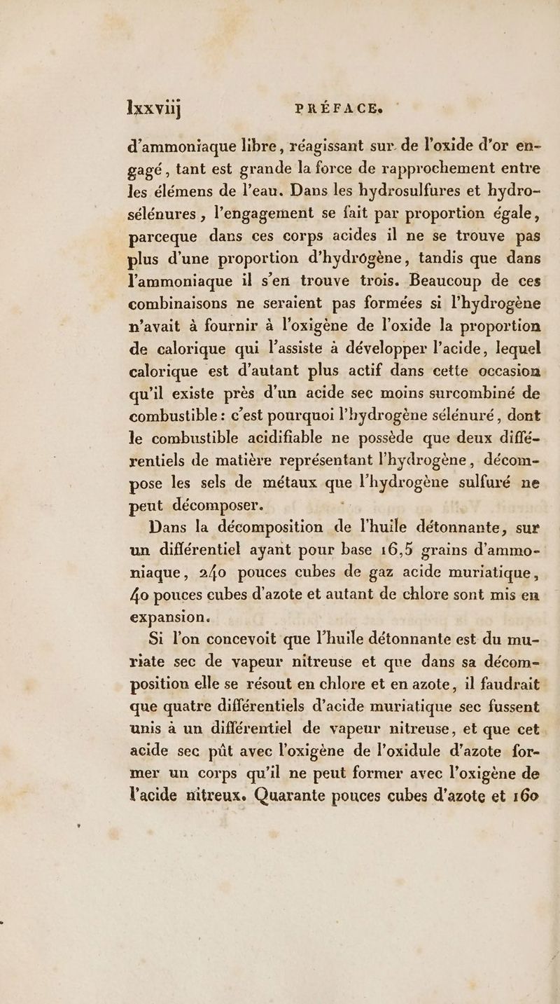 d’ammoniaque libre, réagissant sur de l’oxide d’or en- gagé, tant est grande la force de rapprochement entre les élémens de l’eau. Dans les hydrosulfures et hydro- sélénures , l'engagement se fait par proportion égale, parceque dans ces corps acides il ne se trouve pas plus d’une proportion d’hydrôgène, tandis que dans l'ammoniaque il s’en trouve trois. Beaucoup de ces combinaisons ne seraient pas formées si l'hydrogène n'avait à fournir à loxigène de l’oxide la proportion de calorique qui lassiste à développer l'acide, lequel calorique est d'autant plus actif dans cette occasion qu'il existe près d'un acide sec moins surcombiné de combustible : c’est pourquoi l'hydrogène sélénuré, dont le combustible acidifiable ne possède que deux diffé- rentiels de matière représentant l'hydrogène, décom- pose les sels de métaux que l'hydrogène sulfuré ne peut décomposer. Dans la décomposition de l'huile détonnante, sur un différentiel ayant pour base 16,5 grains d’ammo- niaque, 240 pouces cubes de gaz acide muriatique, 4o pouces cubes d'azote et autant de chlore sont mis en expansion. Si l’on concevoit que l’huile détonnante est du mu- riate sec de vapeur nitreuse et que dans sa décom- position elle se résout en chlore et en azote, il faudrait que quatre différentiels d'acide muriatique sec fussent unis à un diflérentiel de vapeur nitreuse, et que cet acide sec püût avec l’oxigène de l’oxidule d’azote for- mer un corps qu'il ne peut former avec l’oxigène de l'acide nitreux. Quarante pouces cubes d'azote et 160